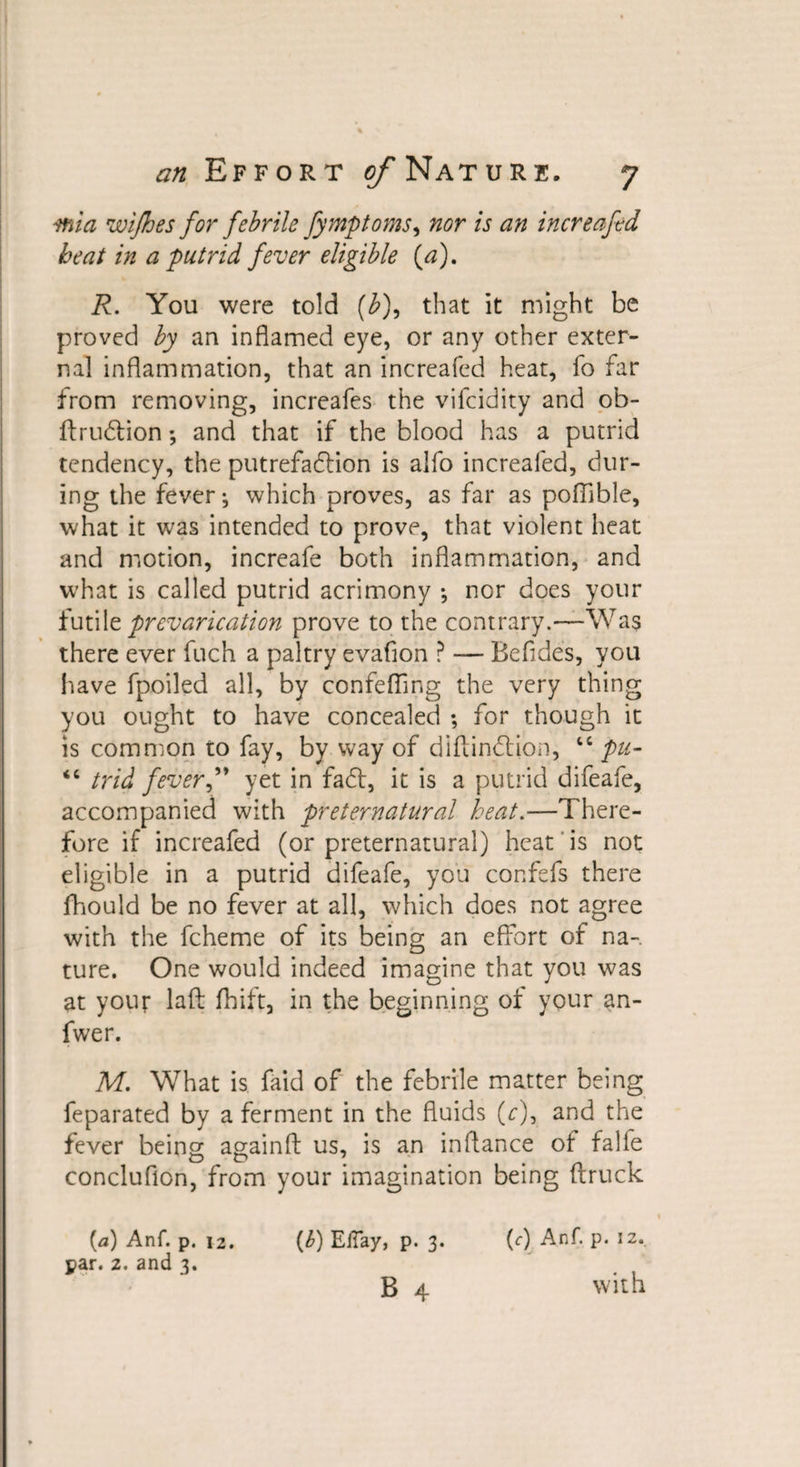 mia wifhes for febrile fymptoms9 nor is an increafed beat in a putrid fever eligible (a). R. You were told (b)9 that it might be proved by an inflamed eye, or any other exter¬ nal inflammation, that an increafed heat, fo far from removing, increafes the vifcidity and ob- ftrudlion; and that if the blood has a putrid tendency, the putrefaction is alfo increafed, dur¬ ing the fever; which proves, as far as poflible, what it was intended to prove, that violent heat and motion, increafe both inflammation, and what is called putrid acrimony •, nor does your futile prevarication prove to the contrary.—Was there ever fuch a paltry evafion ? — Befides, you have fpoiled all, by confefling the very thing you ought to have concealed ; for though it is common to fay, by way of diftindtion, “ pu- &lt;c trid fever” yet in fadt, it is a putrid difeafe, accompanied with preternatural heat.—There¬ fore if increafed (or preternatural) heat is not eligible in a putrid difeafe, you confefs there lbould be no fever at all, which does not agree with the fcheme of its being an effort of na¬ ture. One would indeed imagine that you was at your laft fhift, in the beginning of your an- fwer. M. What is faid of the febrile matter being feparated by a ferment in the fluids (r), and the fever being againfl us, is an in fiance of falle conclufion, from your imagination being (truck {a) Anf. p. 12. (b) ElTay, p. 3. (0 Anf. p. 12. par. 2. and 3. B 4 with