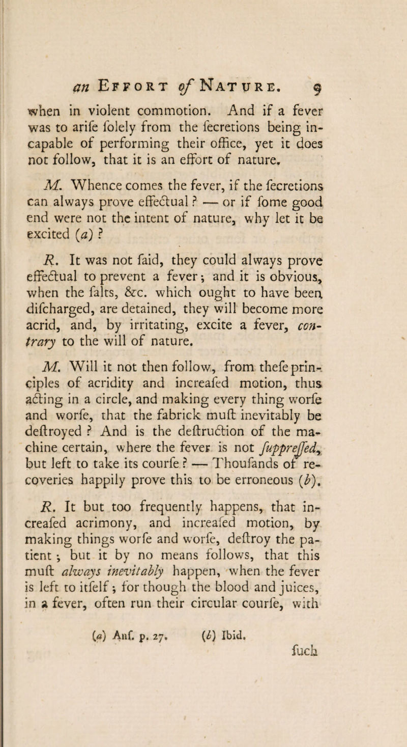 when in violent commotion. And if a fever was to arife folely from the fecretions being in¬ capable of performing their office, yet it does not follow, that it is an effort of nature, M. Whence comes the fever, if the fecretions can always prove effectual ? — or if fome good end were not the intent of nature, why let it be excited (a) ? R. It was not faid, they could always prove effectual to prevent a fever *, and it is obvious, when the falts, &amp;c. which ought to have been difcharged, are detained, they will become more acrid, and, by irritating, excite a fever, con¬ trary to the will of nature. M. Will it not then follow, from thefeprin¬ ciples of acridity and increafed motion, thus acffing in a circle, and making every thing worfe and worfe, that the fabrick muff inevitably be deftroyed ? And is the deftrudtion of the ma¬ chine certain, where the fever is not fupprejfed, but left to take its courfe P — Thoufands of re¬ coveries happily prove this to be erroneous (b)% R. It but too frequently happens, that in¬ creafed acrimony, and increafed motion, by making things worfe and worfe, deflroy the pa¬ tient *, but it by no means follows, that this muff always inevitably happen, when the fever is left to itfelf *, for though the blood and juices, in a fever, often run their circular courfe, with (.a) Anf. p. 27, (4) Ibid. fuch
