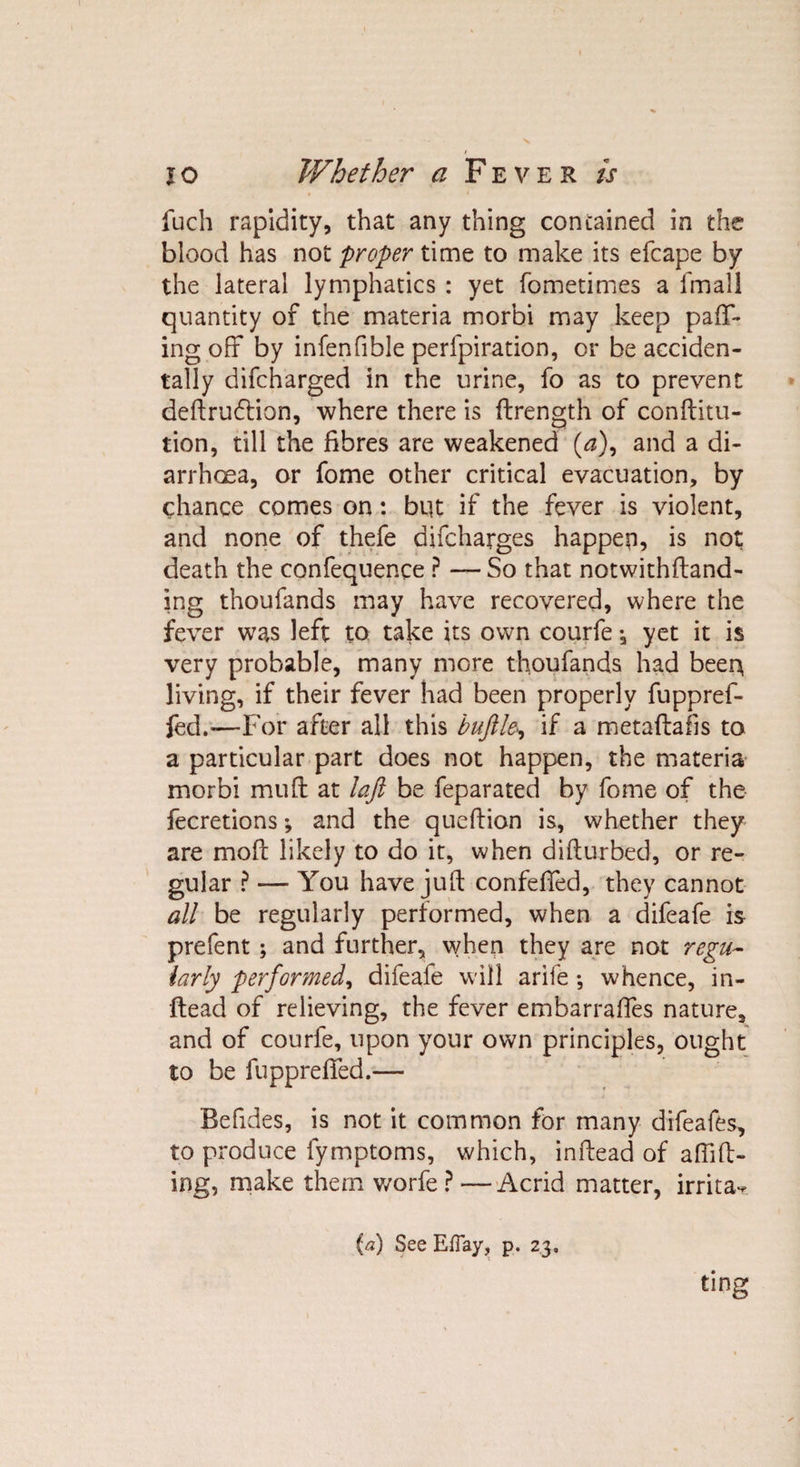 fuch rapidity, that any thing concained in the blood has not proper time to make its efcape by the lateral lymphatics : yet fometimes a fmall quantity of the materia morbi may keep pair¬ ing off by infenfible perfpiration, or be acciden¬ tally difcharged in the urine, fo as to prevent deftrudtion, where there is ftrength of conftitu- tion, till the fibres are weakened (&lt;s), and a di¬ arrhoea, or fome other critical evacuation, by chance comes on: bqt if the fever is violent, and none of thefe difcharges happen, is not death the confequence P — So that notwithftand- ing thoufands may have recovered, where the fever wTas left to take its own courfe, yet it is very probable, many more thoufands had beer* living, if their fever had been properly fuppref- fed.—For after all this buftle, if a metaftafis to a particular part does not happen, the materia morbi muff at laft be feparated by fome of the fecretions *, and the queftion is, whether they are moft likely to do it, when difturbed, or re¬ gular ? — You have juft confeffed, they cannot all be regularly performed, when a difeafe is prefent ; and further, when they are not regu¬ larly performed, difeafe will arife ; whence, in- ftead of relieving, the fever embarrafles nature, and of courfe, upon your own principles, ought to be fuppreffed.— Befides, is not it common for many difeafes, to produce lymptoms, which, inftead of aftift- ing, make them worfe ? —Acrid matter, irrita** (a) See Efiay, p. 23. ting