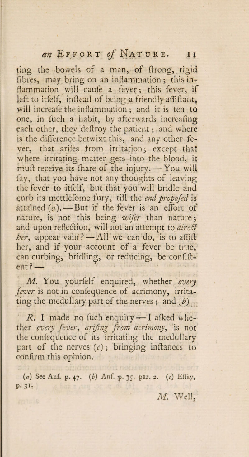 Effort y Nature. it ting the bowels of a man, of ftrong, rigid fibres, may bring on an inflammation ; this in¬ flammation will caufe a fever; this fever, if » - * * ' left to itfelf, inftead of being a friendly afliftant, will increafe the inflammation ; and it is ten to one, in fuch a habit, by afterwards increasing each other, they deflroy the patient *, and where is the difference betwixt this, and any other fe¬ ver, that arifes from irritation; except that where irritating matter gets into the blood, it hiu{t receive its fhare of the injury. — You will fay, that you have not any thoughts of leaving the fever to itfelf, but that you will bridle and &lt;;urb its mettlefome fury, till the end propofed is attained (a), — But if the fever is an effort of nature, is not this being wifer than nature; and upon reflection, will not an attempt to direct her, appear vain ? — All we can do, is to affift her, and if your account of a fever be true, can curbing, bridling, or reducing, be confid¬ ent ? — M. You yourfelf enquired, whether every fever is not in confequence of acrimony, irrita¬ ting the medullary part of the nerves; and f) R. I made no fuch enquiry — I afked whe¬ ther every fever, arifing from acrimony, is not the confequence of its irritating the medullary part of the nerves (c); bringing inftances to confirm this opinion. (a) See Anf. p. 47. (1) Anf. p. 35. par. 2. (c) EfTay, P- 31 r