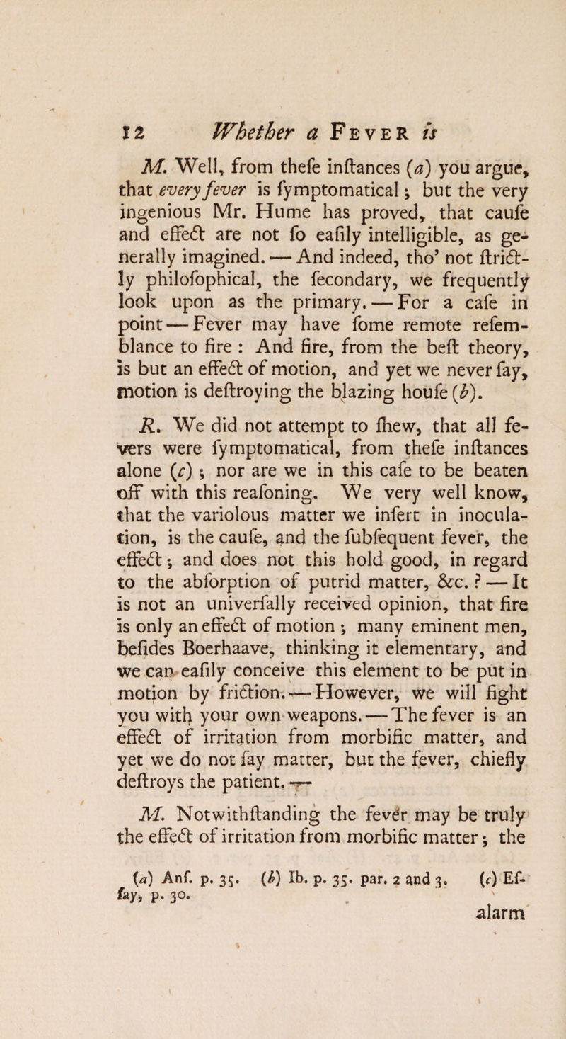 M. Well, from thefe inftances (a) you argue, that every fever is fymptomatical; but the very ingenious Mr. Hume has proved, that caufe and effedt are not fo eafily intelligible, as ge¬ nerally imagined. — And indeed, tho’ not ftridt- ly philofophical, the fecondary, we frequently look upon as the primary. — For a cafe in point — Fever may have fome remote refem- blance to fire : And fire, from the bed theory, is but an effedt of motion, and yet we never fay, motion is deftroying the blazing houfe(^). R. We did not attempt to fhew, that all fe¬ vers were fymptomatical, from thefe inftances alone (r) ; nor are we in this cafe to be beaten ofif with this reafoning. We very well know, that the variolous matter we infert in inocula¬ tion, is the caufe, and the fubfequent fever, the effedt *, and does not this hold good, in regard to the abforption of putrid matter, &amp;c. ? — It is not an univerfally received opinion, that fire is only an effedt of motion ; many eminent men, befides Boerhaave, thinking it elementary, and we can eafily conceive this element to be put in motion by fridtion. — However, we will fight you with your own weapons. — The fever is an effedt of irritation from morbific matter, and yet we do not fay matter, but the fever, chiefly deftroys the patient. M. Notwithftanding the fev£r may be truly the effedt of irritation from morbific matter; the (*) Anf. p. 35. (£) lb. p. 35. par. 2 and 3. (c) Ef- fay, p. 30. . alarm 1
