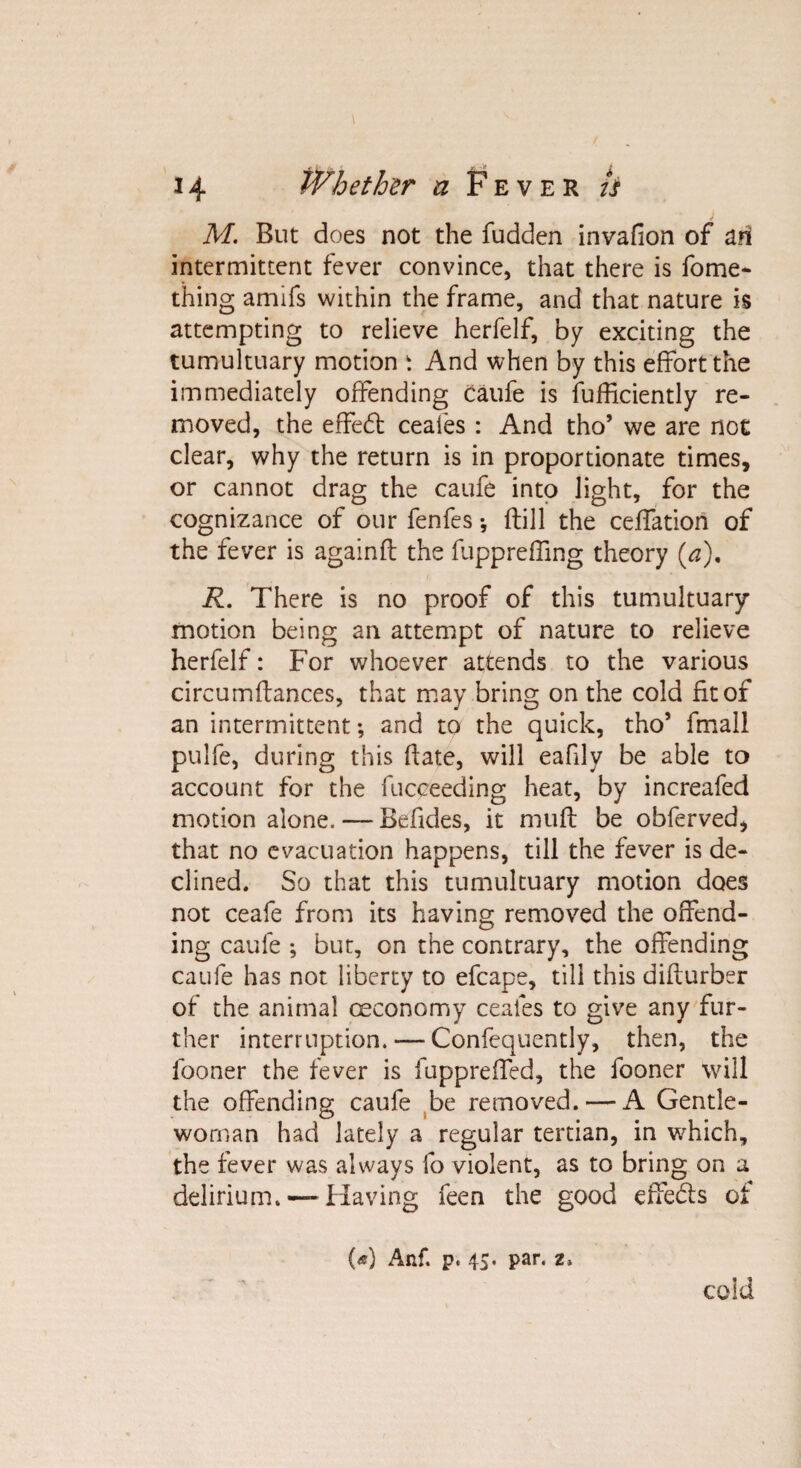 M. But does not the fudden invafion of an intermittent fever convince, that there is fome- thing amifs within the frame, and that nature is attempting to relieve herfelf, by exciting the tumultuary motion t And when by this effort the immediately offending caufe is fufficiently re¬ moved, the effect ceales : And tho’ we are not clear, why the return is in proportionate times, or cannot drag the caufe into light, for the cognizance of our fenfes •, {till the ceffation of the fever is againft the fuppreffing theory (a). R. There is no proof of this tumultuary motion being ail attempt of nature to relieve herfelf: For whoever attends to the various circumftances, that may bring on the cold fit of an intermittent •, and to the quick, tho’ final! pulfe, during this hate, will eafily be able to account for the fuceeeding heat, by increafed motion alone. — Befides, it muff be obferved, that no evacuation happens, till the fever is de¬ clined. So that this tumultuary motion does not ceafe from its having removed the offend¬ ing caufe ; but, on the contrary, the offending caufe has not liberty to efcape, till this diflurber of the animal ceconomy ceales to give any fur¬ ther interruption. — Confequently, then, the fooner the fever is fuppreffed, the fooner will the offending caufe be removed. — A Gentle¬ woman had lately a regular tertian, in which, the fever was always fo violent, as to bring on a delirium.— Having feen the good effe&amp;s of («) Anf. p. 4$. par. z. cold