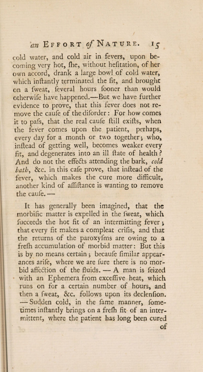 cold water, and cold air in fevers, upon be¬ coming very hot, fhe, without hefitation, of her own accord, drank a large bowl of cold water, which inftantly terminated the fit, and brought on a fweat, feveral hours fooner than would otherwife have happened.—But we have further evidence to prove, that this fever does not re¬ move the caufe of thediforder: For how comes it to pals, that the real caufe (till exifts, when the fever comes upon the patient, perhaps, every day for a month or two together; who, inftead of getting well, becomes weaker every fit, and degenerates into an ill ftate of health ? And do not the effects attending the bark, cold bath, &amp;c. in this cafe prove, that inftead of the fever, which makes the cure more difficult, another kind of affiftance is wanting to remove the caufe. — It has generally been imagined, that the morbific matter is expelled in the fweat, which fucceeds the hot fit of an intermitting fever ; that every fit makes a compleat crifis, and that the returns of the paroxyfms are owing to a frefh accumulation of morbid matter: But this is by no means certain ; becaufe fimilar appear¬ ances arife, where we are fure there is no mor¬ bid affe&amp;ion of the fluids. — A man is feized with an Ephemera from exceffive heat, which runs on for a certain number of hours, and then a fweat, &amp;c. follows upon its declenfion. — Sudden cold, in the fame manner, fome- times inftantly brings on a frefh fit of an inter¬ mittent, where the patient has long been cured