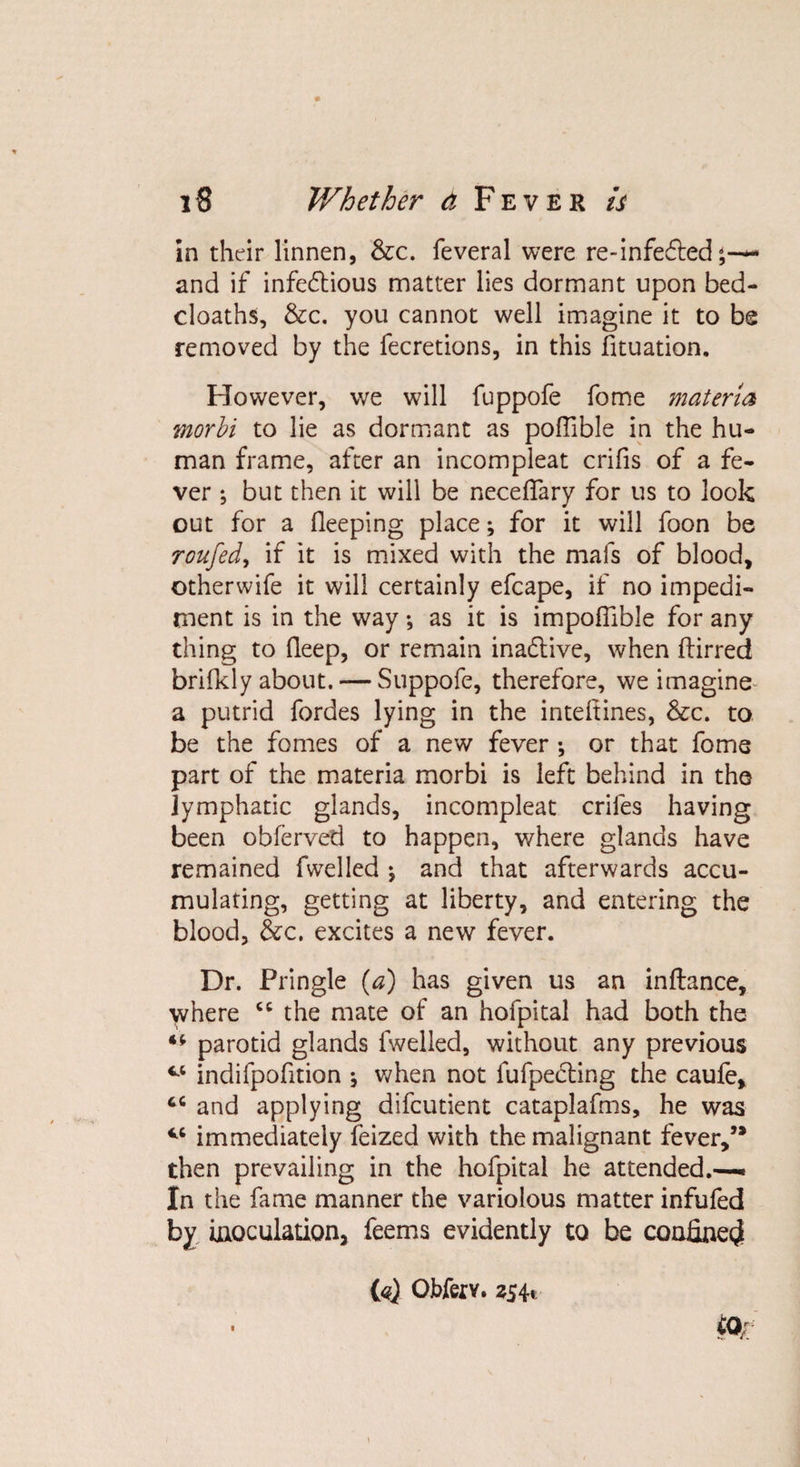 in their linnen, &amp;c. feveral were re-infe£ted~ and if infectious matter lies dormant upon bed- cloaths, &amp;c. you cannot well imagine it to be removed by the fecretions, in this fituation. However, we will fuppofe fome materia morbi to lie as dormant as poffible in the hu¬ man frame, after an incompleat crifis of a fe¬ ver •, but then it will be neceffary for us to look out for a fleeping place; for it will foon be roufed, if it is mixed with the mafs of blood, otherwife it will certainly efcape, if no impedi¬ ment is in the way; as it is impofilble for any thing to deep, or remain inadtive, when ftirred brifkly about.— Suppofe, therefore, we imagine a putrid fordes lying in the inteltines, &amp;c. to be the fomes of a new fever •, or that fome part of the materia morbi is left behind in the lymphatic glands, incompleat criies having been obferved to happen, where glands have remained fwelled ; and that afterwards accu¬ mulating, getting at liberty, and entering the blood, &amp;c. excites a new fever. Dr. Pringle (a) has given us an inftance, where cc the mate of an hofpital had both the parotid glands fwelled, without any previous cc indifpofition ^ when not fufpecting the caufe, 66 and applying difcutient cataplafms, he was V6 immediately feized with the malignant fever,” then prevailing in the hofpital he attended.—* In the fame manner the variolous matter infufed by inoculation, feems evidently to be confine^ {«} Obferv. 3541 iqr