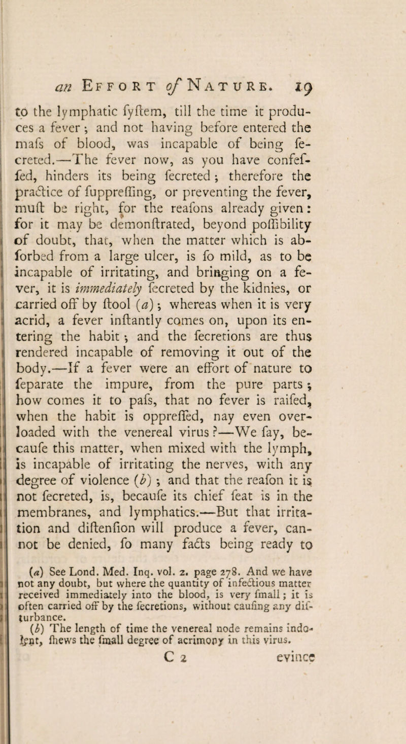 to the lymphatic fyftem, till the time it produ¬ ces a fever; and not having before entered the mafs of blood, was incapable of being fe- creted.—The fever now, as you have confef- fed, hinders its being fecreted; therefore the practice of fupprefling, or preventing the fever, mud be right, for the reafons already given: for it may be demonftrated, beyond poffibility of doubt, that, when the matter which is ab- forbed from a large ulcer, is fo mild, as to be incapable of irritating, and bringing on a fe¬ ver, it is immediately fecreted by the kidnies, or I carried off by ftool (a); whereas when it is very acrid, a fever inftantly comes on, upon its en¬ tering the habit •, and the Secretions are thu$ rendered incapable of removing it out of the body.—If a fever were an effort of nature to Separate the impure, from the pure parts * how comes it to pafs, that no fever is raifed, when the habit is oppreffed, nay even over¬ loaded with the venereal virus ?—We fay, be- 1 caufe this matter, when mixed with the lymph, i is incapable of irritating the nerves, with any 1 degree of violence (b) •, and that the reafon it is ' not fecreted, is, becaufe its chief feat is in the membranes, and lymphatics.—But that irrita¬ tion and diftenfion will produce a fever, can¬ not be denied, fo many fadts being ready to (a) See Lond. Med. Inq. vol. z. page 2^8. And we have 1 not any doubt, but where the quantity of infedlious matter received immediately into the blood, is very fmall; it is often carried off by the fecretions, without cauiing any dii- f| (urbance. (b) The length of time the venereal node remains indo¬ lent, Ihews the fmall degree of acrimony in this virus. C 2 evince