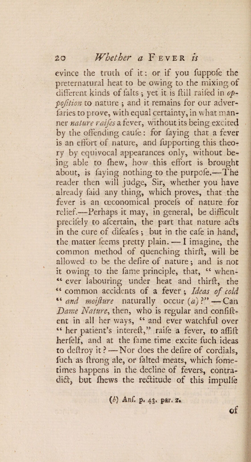evince the truth of it: or if you fuppofe the preternatural heat to be owing to the mixing of different kinds of falts ; yet it is ftill raifed in op- pojition to nature ; and it remains for our adver- faries to prove, with equal certainty, in what man¬ ner nature raifes a fever, without its being excited by the offending caufe: for faying that a fever is an effort of nature, and fupporting this theo¬ ry by equivocal appearances only, without be¬ ing able to fhew, how this effort is brought about, is faying nothing to the purpofe.—The reader then will judge, Sir, whether you have already faid any thing, which proves, that the fever is an ceconomical procefs of nature for relief.—Perhaps it may, in general, be difficult precifely to afcertain, the part that nature acts in the cure of difeafes; but in the cafe in hand, the matter feems pretty plain. — I imagine, the common method of quenching third, will be allowed to be the defire of nature; and is not it owing to the fame principle, that, when- “ ever labouring under heat and thirft, the “ common accidents of a fever*. Ideas of cold “and moifture naturally occur (a) ?”— Can Dame Nature, then, who is regular and confid¬ ent in all her ways, cc and ever watchful over “ her patient’s intereft,” raife a fever, to affift herfelf, and at the fame time excite fuch ideas to deftrov it ? —Nor does the defire of cordials, fuch as ftrong ale, or falted meats, which fome- times happens in the decline of fevers, contra- dift, but fhews the reftitude of this impulfe {b) Anf. p, 4$. par. z.