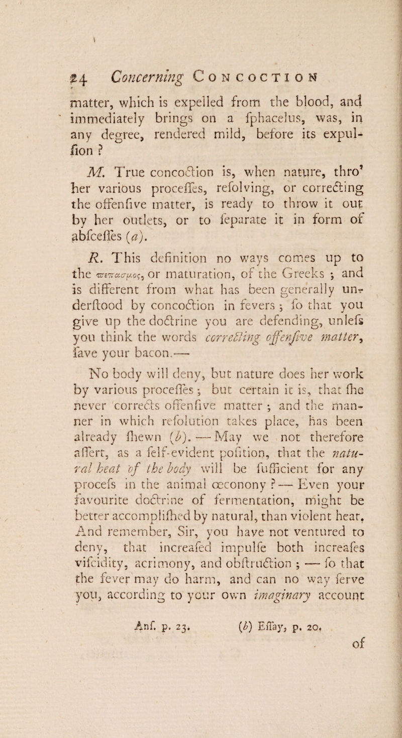 matter, which is expelled from the blood, and immediately brings on a fphacelus, was, in any degree, rendered mild, before its expul- fion ? M. True concoCtion is, when nature, thro’ her various proceffes, refolving, or correcting the offenfive matter, is ready to throw it out by her outlets, or to feparate it in form of abfceffes (&lt;?). R. This definition no ways comes up to the uTtitourytKi or maturation, of the Greeks ; and is different from what has been generally un? derftood by concoCfion in fevers j fo that you give up the doctrine you are defending, unlefs you think the words correffing offenfive matter, fave your bacon.— No body will deny, but nature does her work by various proceffes , but certain it is, that fhe never corrects offenfive matter *, and the man¬ ner in which refolution takes place, has been already fhewn (£).—May we not therefore affert, as a felf-evident pofitiorj, that the natu¬ ral heat of the body will be fufficient for any procefs in the animal ceconony ?—Even your favourite doctrine of fermentation, might be better accomplifhed by natural, than violent hear. And remember. Sir, you have not ventured to deny, that increafed impulfe both increafes vifeidity, acrimony, and obftruCfion ; — fo that the fever may do harm, and can no way ferve you, according to your own imaginary account Anf. p. 23. {I?) EfTay, p. 20.