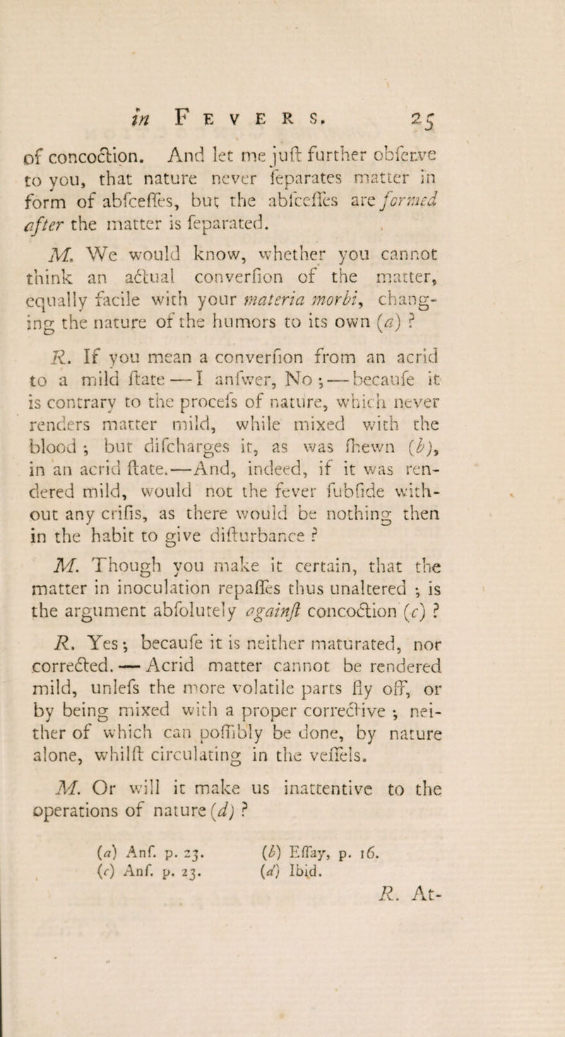 of concoction. And let me juft further obfer.ve to you, that nature never feparates matter in form of abfceffes, but the ablcefies are formed efter the matter is feparated. M, We would know, whether you cannot think an adtual converfion of the matter, equally facile with your materia morbi, chang¬ ing the nature of the humors to its own (a) ? R. If you mean a converfion from an acrid to a mild ftate — I anlwer, No-, — becaufe it is contrary to the procels of nature, which never renders matter mild, while mixed with the blood but difcharges it, as was (hewn (b), in an acrid ftate.—And, indeed, if it was ren¬ dered mild, would not the fever fubfide with¬ out any crifis, as there would be nothing then in the habit to give difturbar.ee ? M. Though you make it certain, that the matter in inoculation repafles thus unaltered is the argument abfolutely ogainji concoction (c) ? R, Yes-, becaufe it is neither maturated, nor corrected. — Acrid matter cannot be rendered mild, unlefs the more volatile parts fiy off, or by being mixed with a proper corrective -, nei¬ ther of which can pofiib'ly be done, by nature alone, whilft circulating in the velfels. M. Or will it make us inattentive to the operations of nature (d) ? (a) Anf. p. 23. (b) Eflay, p. 16. ft) Anf. p, 23. (d) Ibfd. R. At-