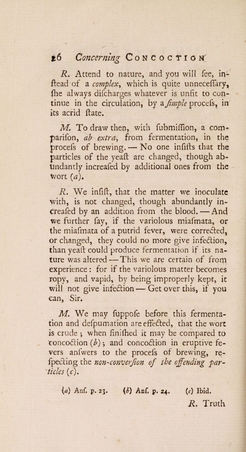 R. Attend to nature, and you will fee, in- ftead of a complex, which is quite unneceffary, fhe always difcharges whatever is unfit to con¬ tinue in the circulation, by a fimple procefs, in its acrid ftate. M. To draw then, with fubmifiion, a com- parifon, ab extra, from fermentation, in the procefs of brewing.— No one infills that the particles of the yeafl are changed, though ab¬ undantly increafed by additional ones from the wort (a). R. We infill, that the matter we inoculate with, is not changed, though abundantly in¬ creafed by an addition from the blood.—And we further fay, if the variolous miafmata, or the miafmata of a putrid fever, were corrected, or changed, they could no more give infection, than yeaft could produce fermentation if its na¬ ture was altered — This we are certain of from experience : for if the variolous matter becomes ropy, and vapid, by being improperly kept, it will not give infection — Get over this, if you can, Sir. M. We may fuppole before this fermenta¬ tion and defpumation are effected, that the wort is crude •, when finifhed it may be compared to concodlion (b) •, and conco&amp;ion in eruptive fe¬ vers anfwers to the procefs of brewing, re¬ flecting the non-conversion of the offending par- 'ticks (c). (a) Anf. p. 23. {&amp;) Anf. p. 24. (c) Ibid. R. Truth