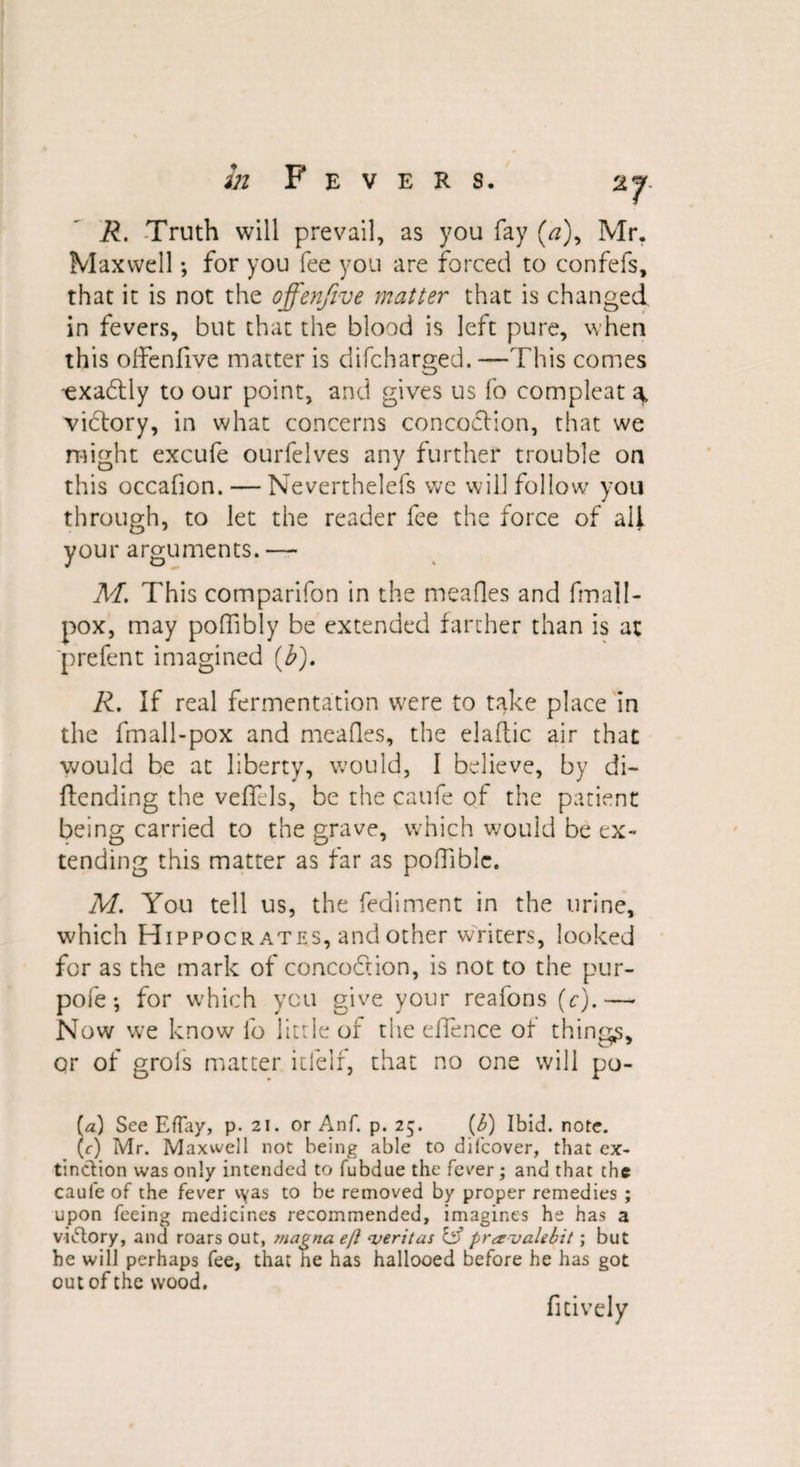 2J R. Truth will prevail, as you fay (&lt;?), Mr. Maxwell •, for you fee you are forced to confefs, that it is not the offenfive matter that is changed in fevers, but that the blood is left pure, when this oifenfive matter is difcharged. —This comes -exabtly to our point, and gives us fo compleat \ victory, in what concerns concoction, that we might excufe ourfelves any further trouble on this occafion. — Neverthelefs we will follow you through, to let the reader fee the force of ail your arguments. -—- M. This companion in the mealies and fmall- pox, may poffibly be extended farther than is at 'prefent imagined (b), R. If real fermentation were to take place in the fmall-pox and mealies, the elaftic air that would be at liberty, would, I believe, by di- ftending the veffels, be the caufe of the patient being carried to the grave, which would be ex¬ tending this matter as far as polTiblc. M. You tell us, the fediment in the urine, which Hippocrates, and other writers, looked for as the mark of concobtion, is not to the pur- pofe •, for which you give your reafons (c).— Now we know fo little of the eflence of things* or of grols matter itlelf, that no one will po- (a) See Effay, p. 21. or Anf. p. 25. (b) Ibid. note. (r) Mr. Maxwell not being able to difcover, that ex¬ tinction was only intended to fubdue the fever ; and that the caufe of the fever vyas to be removed by proper remedies ; upon feeing medicines recommended, imagines he has a V'i&amp;ory, and roars out, magna eft cveritus &amp; praualebit; but he will perhaps fee, that he has hallooed before he has got out of the wood. fitively