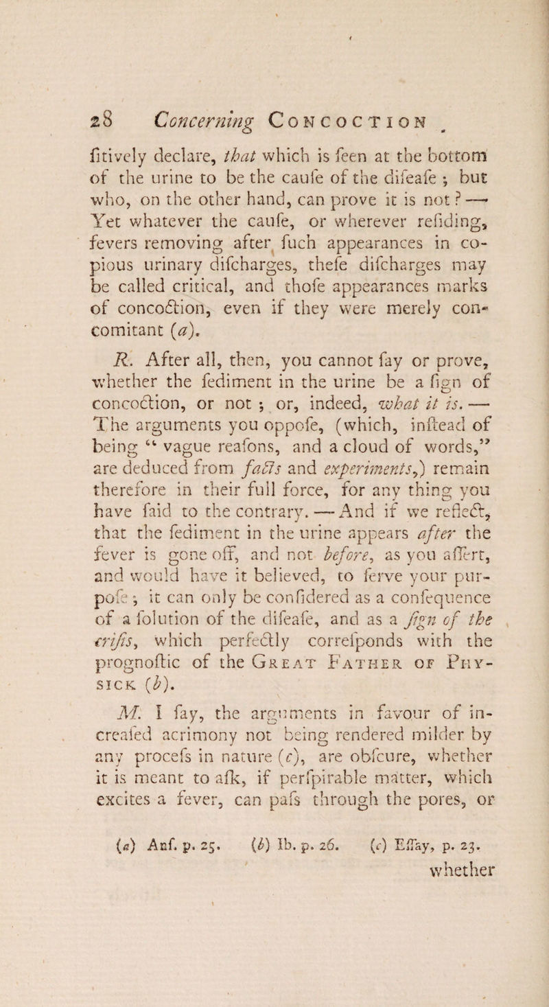 fitively declare, that which is feen at the bottom of the urine to be the caufe of the difeafe *, but who, on the other hand, can prove it is not ? —- Yet whatever the caufe, or wherever redding, fevers removing after fuch appearances in co¬ pious urinary difcharges, thefe difcharges may be called critical, and thofe appearances marks of concodtion, even if they were merely con¬ comitant (a). R. After all, then, you cannot fay or prove, whether the fediment in the urine be a fign of concoction, or not *, or, indeed, what it is. — The arguments you oppofe, (which, inftead of being “ vague reafons, and a cloud of words,” are deduced from faffs and experimentsy) remain therefore in their full force, for any thing you have faid to the contrary.—-And if we rededt, that the fediment in the urine appears after the fever is gone oft, and not before, as you aflert, and would have it believed, to ferve your pur¬ pose ”, it can only be conddered as a confequence of a folution of the difeafe, and as a jign of the €rifts, which perfedtly correfponds with the prognoftic of the Great Father of Phy- sick (b). M. I fay, the arguments in favour of in- creafed acrimony not being rendered milder by any procefs in nature (c), are obfcnre, whether it is meant to afk, if perfpirable matter, which excites a fever, can pafs through the pores, or (a) And p. 25. (6) lb. p. 26. (c) EiTay, p. 23. whether