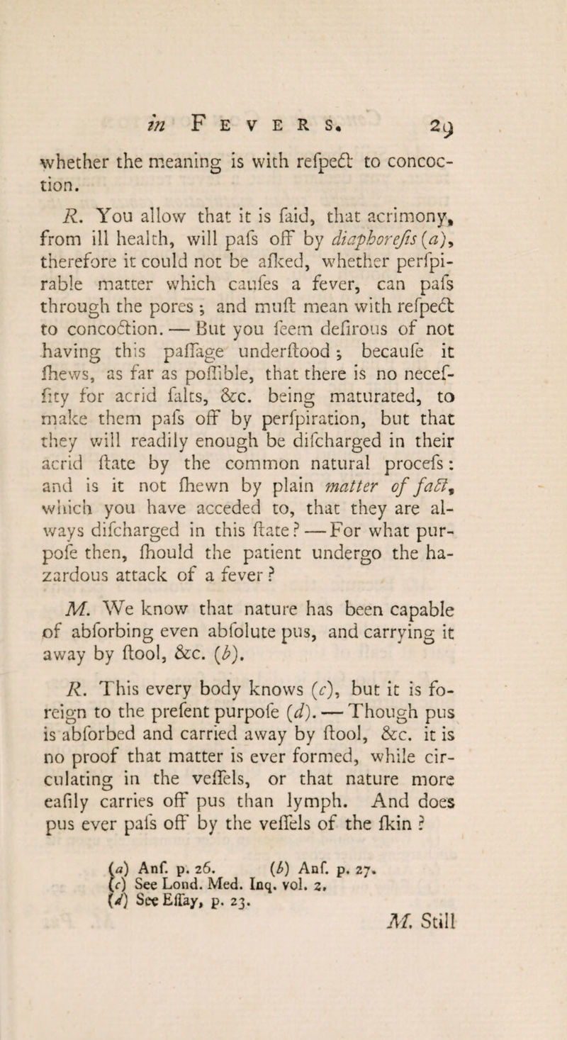 whether the meaning is with refpedl to concoc¬ tion. R. You allow that it is faid, that acrimony, from ill health, will pafs off by diaphorejis (a)y therefore it could not be afked, whether perfpi- rable matter which caufes a fever, can pafs through the pores ; and muff mean with refpect to concoftion. — But you feem defirous of not having this paffage underflood •, becaufe it fhews, as far as poffibie, that there is no necef- fity for acrid falts, &amp;c. being maturated, to make them pals off by perfpiration, but that they will readily enough be difcharged in their acrid (late by the common natural procefs: and is it not fhewn by plain matter of faff9 which you have acceded to, that they are al¬ ways difcharged in this ftate?—For what pur¬ pose then, fhould the patient undergo the ha¬ zardous attack of a fever ? M. We know that nature has been capable of abforbing even abfolute pus, and carrying it away by flool, &amp;c. (b). R. This every body knows (V), but it is fo¬ reign to the prefent purpole (d). — Though pus is abforbed and carried away by flool, &amp;c. it is no proof that matter is ever formed, while cir¬ culating in the veffels, or that nature more eafily carries off pus than lymph. And does pus ever pafs off by the veffels of the fkin r (a) Anf. p. 26. (6) Anf. p. 27. (r) See Lond. Med. Inq. vol. 2, bO SeeEffay, p. 23. M, Still