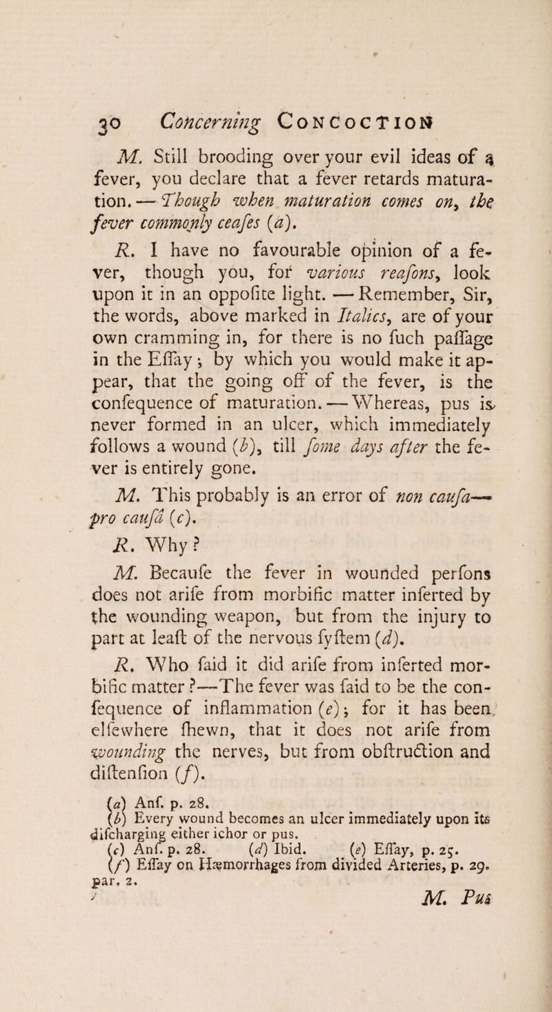 M. Still brooding over your evil ideas of 3 fever, you declare that a fever retards matura¬ tion. — Though when maturation comes on> the fever commonly ceafes (a). R. I have no favourable opinion of a fe¬ ver, though you, for various reafonsy look upon it in an oppofite light. —Remember, Sir, the words, above marked in Italics, are of your own cramming in, for there is no fuch palfage in the Effay •, by which you would make it ap¬ pear, that the going off of the fever, is the confequence of maturation.— Whereas, pus is* never formed in an ulcer, which immediately follows a wound (h)9 till fome days after the fe¬ ver is entirely gone. M. This probably is an error of non caufa— fro caufa (c). R. Why ? M. Becaufe the fever in wounded perfons does not arife from morbific matter inferted by the wounding weapon, but from the injury to part at lead of the nervous fyftem {d)m R, W7ho faid it did arife from inferted mor¬ bific matter ?—The fever was faid to be the con¬ fequence of inflammation (e) for it has been clfewhere fhewn, that it does not arife from wounding the nerves, but from obftru&amp;ion and didenfion (/). (a) Anf. p. 28. (£) Every wound becomes an ulcer immediately upon its difcharging either ichor or pus. (c) AniVp. 28. {d) Ibid. (e) EfTay, p. 25. (/) Effay on Haemorrhages from divided Arteries, p. 29. par, 2. f jVf. Pus