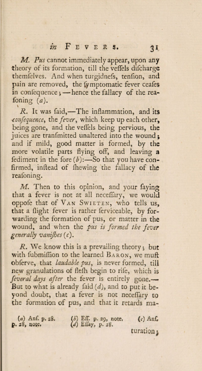 3* M. Pus cannot immediately appear, upon any theory of its formation, till the veffels difcharge themfelves. And when turgidtiefs, tenfion, and pain are removed, the fymptomatic fever ceafes in confequence;— hence the fallacy of the rea- foning (a). \ R. It was faid,—The inflammation, and its conference, the fever, which keep up each other, being gone, and the veffels being pervious, the juices are tranfmitted unaltered into the wound j and if mild, good matter is formed, by the more volatile parts flying off, and leaving a fediment in the fore (b)\—So that you have con¬ firmed, inflead of fhewing the fallacy of the reafoning. M. Then to this opinion, and your faying that a fever is not at all necefiary, we would oppofe that of Van Swieten, who tells us, that a flight fever is rather ferviceable, by for¬ warding the formation of pus, or matter in the wound, and when the pus is formed the fever generally vanifhes (c). R. We know this is a prevailing theory; but with fubmiffion to the learned Baron, we muft obferve, that laudable pus, is never formed, till new granulations of flefh begin to rife, which is feveral days after the fever is entirely gone.— But to what is already faid (d), and to put it be¬ yond doubt, that a fever is not necefifary to the formation of pus, and that it retards ma- («) Anf. p, 28. (1) EH*, p. 29, note, (c) An£ p. 28, note. (&lt;d) EfTay, p. 28. turationj