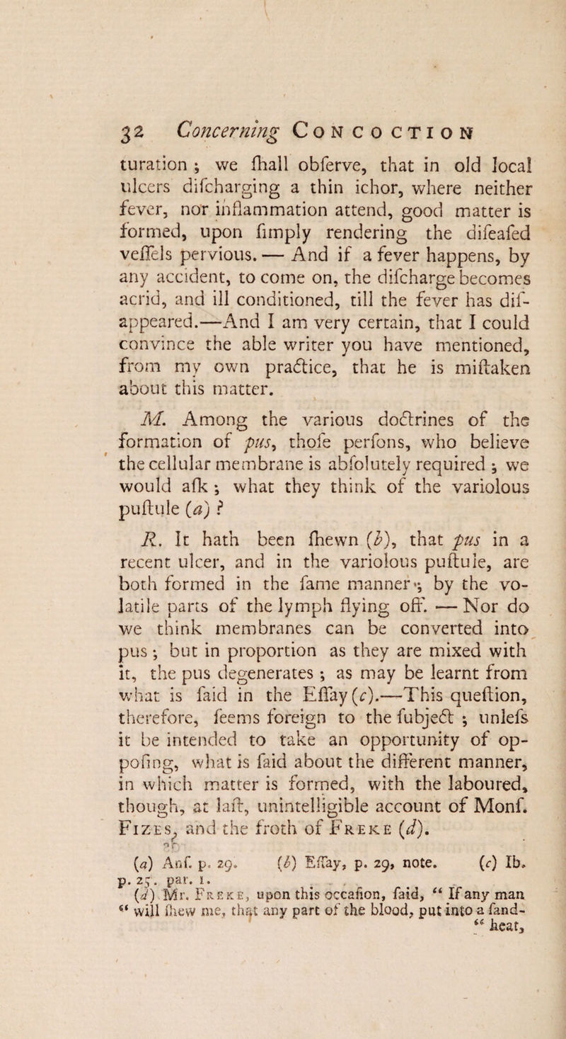 turation ; we fhall obferve, that in old local ulcers difcharging a thin ichor, where neither fever, nor inflammation attend, good matter is formed, upon fimply rendering the aifeafed veffels pervious. — And if a fever happens, by any accident, to come on, the difcharge becomes acrid, and ill conditioned, till the fever has dif- appeared.—And I am very certain, that I could convince the able writer you have mentioned, from my own pra&amp;ice, that he is miftaken about this matter. M. Among the various dodlrines of the formation of pus, thofe perfons, who believe the cellular membrane is abfolutely required ; we would afk ; what they think of the variolous puftule (a) ? R. It hath been fhewn (3), that pus in a recent ulcer, and in the variolous puftule, are both formed in the fame manner*; by the vo¬ latile parts of the lymph flying off. — Nor do we think membranes can be converted into pus; but in proportion as they are mixed with it, the pus degenerates; as may be learnt from what is faid in the Effay(c).—This queftion, therefore, feems foreign to the fubjeft ; unlefs it be intended to take an opportunity of op¬ posing, what is faid about the different manner, in which matter is formed, with the laboured, though, at laft, unintelligible account of Monf. Fizes, and the froth of Freke (d). r&gt;r (a) Anf. p« 29. (£) EfTay, p. 29, note. (&lt;r) lb. p. 25 . par. 1. . .. , (d) Mr. Freke, upon this occaiion, faid, “ If any man “ will (hew me, that any part of the blood, put into a fand- “ heat.
