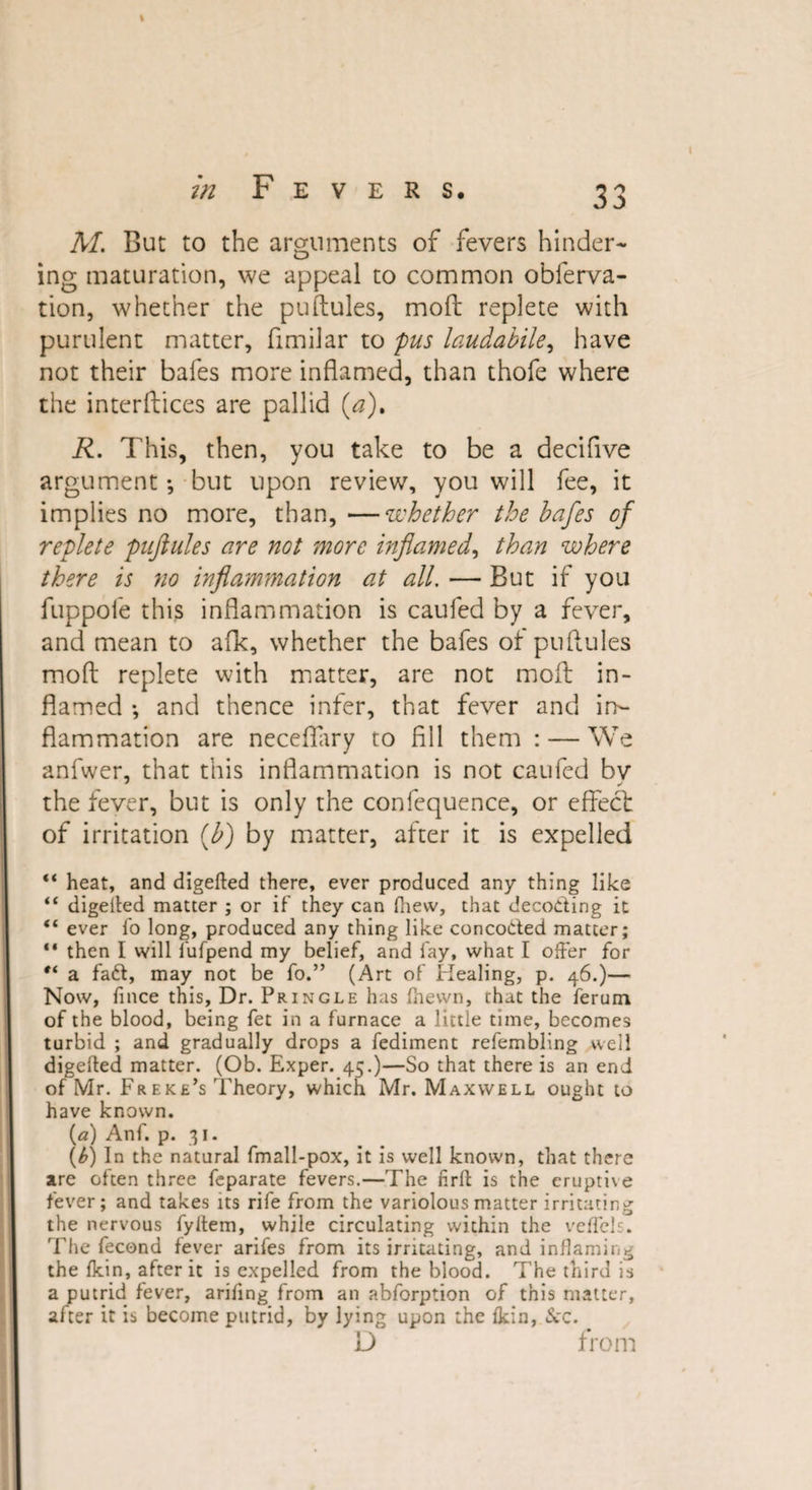 M. But to the arguments of fevers hinder¬ ing maturation, we appeal to common obferva- tion, whether the puftules, moft replete with purulent matter, fimilar to pus laudabile, have not their bafes more inflamed, than thofe where the interfaces are pallid (a), R. This, then, you take to be a deciflve argument; but upon review, you will fee, it implies no more, than, —whether the bafes of replete puftules are not more inflamed, than where there is no inflammation at all. — But if you fuppole this inflammation is caufed by a fever, and mean to afk, whether the bafes of puftules moft replete with matter, are not moft in¬ flamed •, and thence infer, that fever and in¬ flammation are neceftary to fill them : — We anfwer, that this inflammation is not caufed by the fever, but is only the confequence, or effect of irritation (b) by matter, after it is expelled “ heat, and digefted there, ever produced any thing like “ digefted matter ; or if they can (hew, that decoding it “ ever fo long, produced any thing like concoded matter; “ then I will l'ufpend my belief, and fay, what I offer for “ a fad, may not be fo.” (Art of Healing, p. 46.)— Now, fince this. Dr. Pringle has fhewn, chat the ferum of the blood, being fet in a furnace a little time, becomes turbid ; and gradually drops a fediment refembling well digefted matter. (Ob. Exper. 45.)—So that there is an end of Mr. Freke’s Theory, which Mr. Maxwell ought to have known. (a) Anf. p. 31. (b) In the natural fmall-pox, it is well known, that there are often three feparate fevers.—The nrft is the eruptive fever; and takes its rife from the variolous matter irritating the nervous fyltem, while circulating within the veftcls. The fecond fever arifes from its irritating, and inflaming the fkin, after it is expelled from the blood. The third is a putrid fever, arifing from an abforption of this matter, after it is become putrid, by lying upon the fkin, Sec. D from