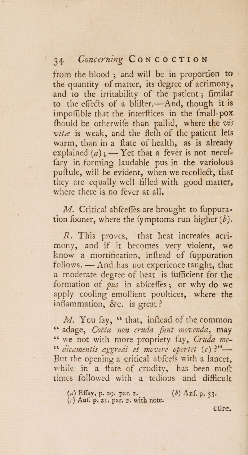 from the blood *, and will be in proportion to the quantity of matter, its degree of acrimony, and to the irritability of the patient; fimilar to the efrecls of a blifter.—And, though it is impoffible that the interfaces in the fmall-pox fhould be otherwife than pallid, where the vis vit^e is weak, and the fleffi of the patient lefs warm, than in a ftate of health, as is already explained (a) —Yet that a fever is not necef- fary in forming laudable pus in the variolous puftule, will be evident, when we recollect, that they are equally well filled with good matter, where there is no fever at all. M. Critical abfceffes are brought to fuppura- tion fooner, where the fymptoms run higher (b). R. This proves, that heat increafes acri¬ mony, and if it becomes very violent, we know a mortification, inftead of fuppuration follows.—And has not experience taught, that a moderate degree of heat is fufficient for the formation of pus in abfceftes •, or why do we apply cooling emollient poultices, where the inflammation, &amp;c. is great ? M. You fay, 44 that, inftead of the common 44 adage, Co51 a non cruda funt movenda, may 44 we not with more propriety fay, Cruda me- 44 dicamentis aggredi et movere opcrtct (c) ?”—- But the opening a critical abfceis with a lancet, while in a ftate of crudity, has been moft times followed with a tedious and difficult (a) EfTay, p. 29. par. 2. (b) Anf. p. 33. (r) Anf. p. 21. par. 2. with note. cure.
