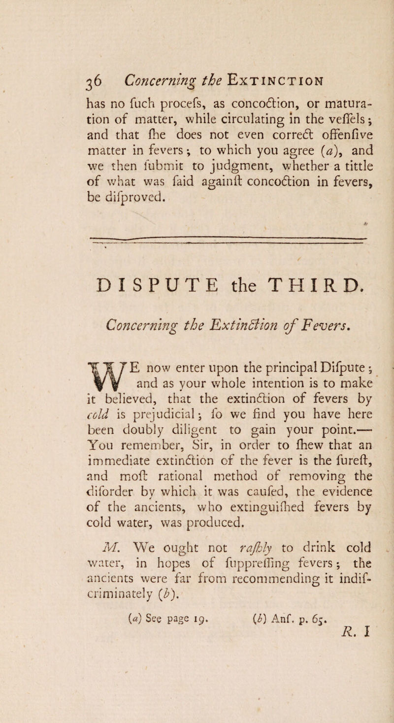 has no fuch procefs, as concoCtion, or matura¬ tion of matter, while circulating in the vefiels; and that fhe does not even correCt offenfive matter in fevers •, to which you agree (a)9 and we then lubmit to judgment, whether a tittle of what was faid againit concoCtion in fevers, be difproved. DISPUTE the THIRD. Concerning the Extinction of Fevers. WE now enter upon the principal Difpute ; and as your whole intention is to make it believed, that the extinction of fevers by cold is prejudicial; fo we find you have here been doubly diligent to gain your point.— You remember, Sir, in order to fhew that an immediate extinction of the fever is the fureft, and molt rational method of removing the diforder bv which it was caufed, the evidence of the ancients, who extinguifhed fevers by cold water, was produced. M. We ought not rajhly to drink cold water, in hopes of fuppreffing fevers; the ancients were far from recommending it indif- criminately (£). (a) See page 19. (6) Anf. p. 65. R. I