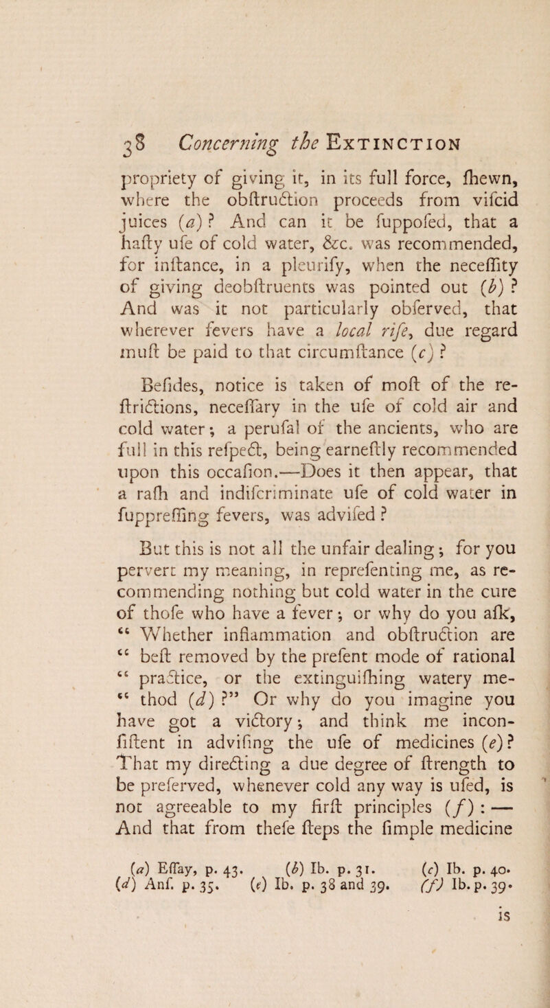 propriety of giving it, in its full force, fhewn, where the obftrudtion proceeds from vifcid juices (a) P And can it be fuppofed, that a hafty ufe of cold water, &amp;c. was recommended, for inftance, in a pleurify, when the neceflity of giving deobftruents was pointed out (b) ? And was it not particularly obferved, that wherever fevers have a local rife, due regard muft be paid to that circumftance (cj P Befides, notice is taken of mod: of the re¬ ft ridtions, neceftary in the ufe of cold air and cold water; a perufal of the ancients, who are full in this refpedt, being earneftly recommended upon this occafion.—Does it then appear, that a rafh and indifcriminate ufe of cold water in fupprefling fevers, was advifed ? But this is not all the unfair dealing *, for you pervert my meaning, in reprefenting me, as re¬ commending nothing but cold water in the cure of thofe who have a fever; or why do you afk, ct Whether inflammation and obftrudtion are cc beft removed by the prefent mode of rational 66 practice, or the extinguifhing watery me- 'c thod (d) ?” Or why do you imagine you have got a vidtory •, and think me incon- fiftent in adviflng the ufe of medicines (e) ? That my diredting a due degree of ftrength to be preferved, whenever cold any way is ufed, is not agreeable to my firft principles (/) : — And that from thefe fteps the Ample medicine (a) EfTay, p. 43. {b) lb. p. 31. (&lt;r) lb. p. 40. {d) Anf. p. 35. (&lt;?) Ib. p. 38 and 39. (f) lb. p. 39. IS