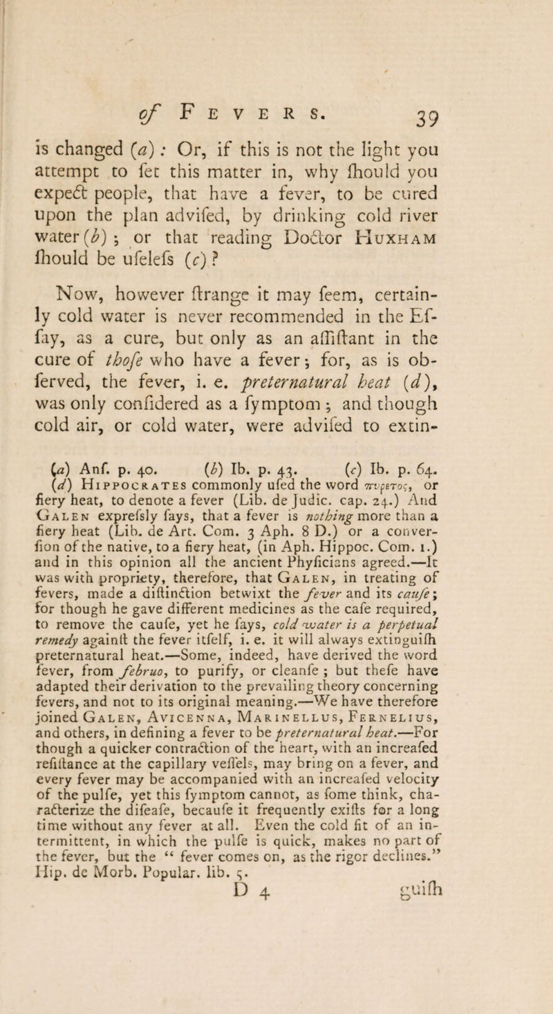 is changed (a): Or, if this is not the light you attempt to fee this matter in, why fhould you expert people, that have a fever, to be cured upon the plan advifed, by drinking cold river water (Z'); or that reading Doclor Huxham ihould be ufelefs (r) ? Now, however ftrange it may feem, certain¬ ly cold water is never recommended in the Ef- fay, as a cure, but only as an affiftant in the cure of thofe who have a fever*, for, as is ob- ferved, the fever, i. e. preternatural heat (d)9 was only confidered as a fymptom ; and though cold air, or cold water, were advifed to extin- Ca) Anf. p. 40. (h) lb. p. 43. (c) lb. p. 64. (d) Hippocrates commonly ufed the word Trvperog, or fiery heat, to denote a fever (Lib. de judic. cap. 24.) And Galen exprefsly fays, that a fever is nothing more than a fiery heat (Lib. de Art. Com. 3 Aph. 8 D.) or a conver- fion of the native, to a fiery heat, (in Aph. Hippoc. Com. 1.) and in this opinion all the ancient Phyficians agreed.—It was with propriety, therefore, that Galen, in treating of fevers, made a diftindtion betwixt the fever and its caitfe; for though he gave different medicines as the cafe required, to remove the caufe, yet he fays, cold water is a perpetual remedy againlt the fever itfelf, i. e. it will always extioguifh preternatural heat.—Some, indeed, have derived the word fever, from februo, to purify, or cleanfe ; but thefe have adapted their derivation to the prevailing theory concerning fevers, and not to its original meaning.—We have therefore joined Galen, Avicenna, Marinellus, Fernelius, and others, in defining a fever to be preternatural heat.—For though a quicker contraction of the heart, with an increafed refiltance at the capillary veffels, may bring on a fever, and every fever may be accompanied with an increafed velocity of the pulfe, yet this fymptom cannot, as fome think, cha¬ racterize the difeafe, becaufe it frequently exifts for a long time without any fever at all. Even the cold fit of an in¬ termittent, in which the pulfe is quick, makes no part of the fever, but the “ fever comes on, as the rigor declines.” Iiip. dc Morb. Popular, lib. 3. D 4 guifh