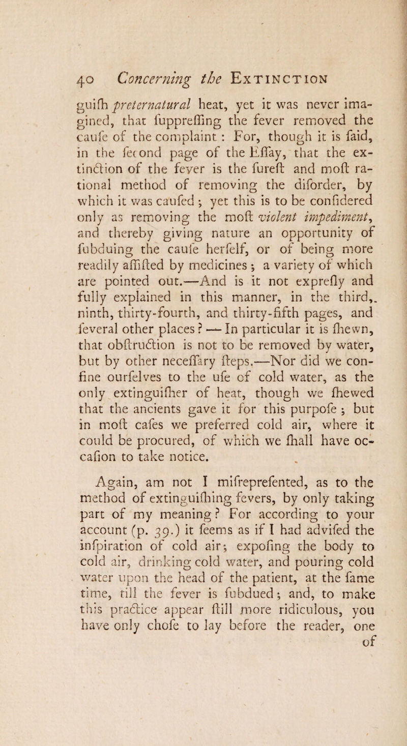 gui fa preternatural heat, yet it was never ima¬ gined, that fu pp re fling the fever removed the caufe of the complaint : For, though it is faid, in the fecond page of the Efiay, that the ex¬ tinction of the fever is the fureft and moft ra¬ tional method of removing the diforder, by which it was caufed ; yet this is to be confidered only as removing the moft violent impediment, and thereby giving nature an opportunity of fubduing the caufe herfelf, or of being more readily aftifted by medicines ; a variety of which are pointed out.—And is it not exprefly and fully explained in this manner, in the third,, ninth, thirty-fourth, and thirty-fifth pages, and feveral other places ? — In particular it is fhewn, that obftrudtion is not to be removed by water, but by other neceftary fteps.—Nor did we con¬ fine ourfelves to the ufe of cold water, as the only extinguifher of heat, though we fhevved that the ancients gave it for this purpofe ; but in moft cafes we preferred cold air, where it could be procured, of which we fhall have oc¬ ean on to take notice. Again, am not I mifrep refen ted, as to the method of extinguishing fevers, by only taking part of my meaning ? For according to your account (p. 39.) it feems as if I had advifed the infpiration of cold air; expoftng the body to cold air, drinking cold water, and pouring cold water upon the head of the patient, at the fame time, till the fever is fubdued; and, to make this pradlice appear ftill more ridiculous, you have only chofe to lay before the reader, one of