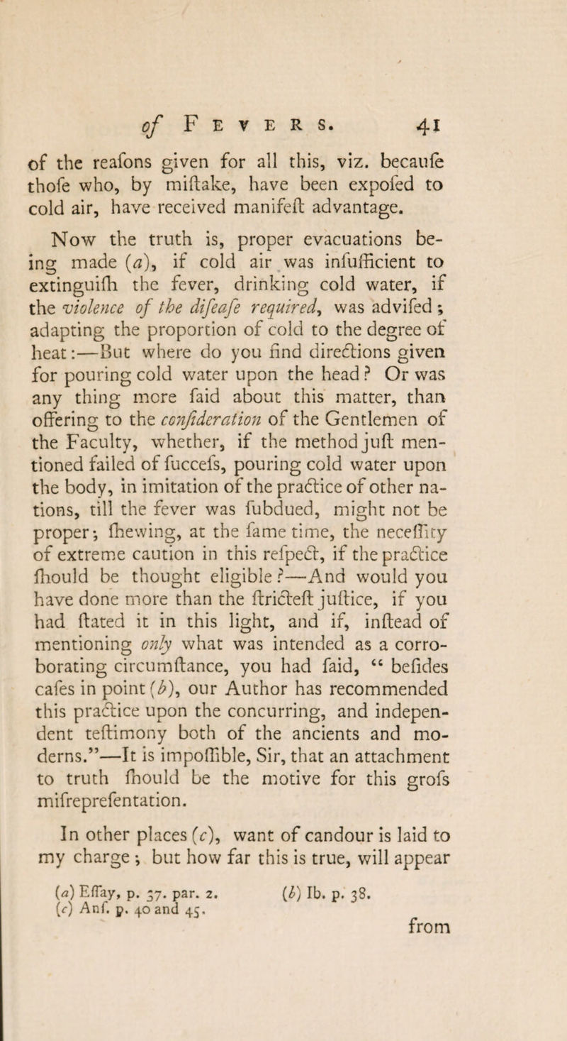 of the reafons given for all this, viz. becaule thofe who, by miftake, have been expofed to cold air, have received manifeft advantage. Now the truth is, proper evacuations be¬ ing made (&lt;3), if cold air was infufficient to extinguifh the fever, drinking cold water, if the violence of the difeafe required, was advifed ; adapting the proportion of cold to the degree of heat:—But where do you find directions given for pouring cold water upon the head ? Or was any thing mere faid about this matter, than offering to the conftderation of the Gentlemen of the Faculty, whether, if the method juft men¬ tioned failed of fuccefs, pouring cold water upon the body, in imitation of the practice of other na¬ tions, till the fever was fubdued, might not be proper*, fhewing, at the fame time, the neceflity of extreme caution in this refpect, if the practice fliould be thought eligible?—And would you have done more than the ftricteft juftice, if you had ftated it in this light, and if, inftead of mentioning only what was intended as a corro¬ borating circumftance, you had faid, “ befides cafes in point (£), our Author has recommended this practice upon the concurring, and indepen¬ dent teftimony both of the ancients and mo¬ derns.”—It is impoftible, Sir, that an attachment to truth fnould be the motive for this grofs mifreprefentation. In other places (V), want of candour is laid to my charge *, but how far this is true, will appear (&lt;2) Efiay, p. -7. par. 2. (£) lb. p. 38. (r) Anf. p. 40 and 45. from