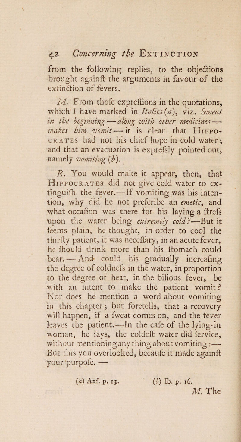 from the following replies, to the objections brought again ft the arguments in favour of the extinction of fevers. M. From thofe expreftions in the quotations, which I have marked in Italics (a), viz. Sweat in the beginning — along with other medicines — wakes bun vomit— it is clear that Hippo¬ crates had not his chief hope in cold water*, and that an evacuation is exprefsly pointed out, namely vomiting (b). R. You would make it appear, then, that Hippocrates did not give cold water to ex- tinguifh the fever.—If vomiting was his inten¬ tion, why did he not prefcribe an emetic, and what occaficn was there for his laying a ftrefs upon the water being extremely cold?—But it feems plain, he thought, in order to cool the thirfty patient, it was neceftary, in an acute fever, he fhould drink more than his ftomach could bear. — And could his gradually increafing the degree of coldnefs in the water, in proportion to the degree of heat, in the bilious fever, be with an intent to make the patient vomit ? Nor does he mention a word about vomiting in this chapter; but foretells, that a recovery will happen, if a fweat comes on, and the fever leaves the patient.—In the cafe of the lying-in woman, he fays, the coldeft water did fervice, without mentioning any thing about vomiting :— But this you overlooked, becaufe it made againft your purpofe. — (l) lb. p. 16. M. The {a) Anf. p. 13.