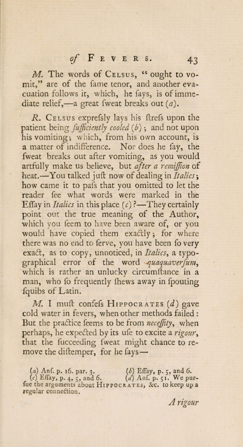 M. The words of Celsus, cc ought to vo¬ mit,” are of the fame tenor, and another eva¬ cuation follows it, which, he fays, is of imme¬ diate relief,—a great fvveat breaks out (a). R. Celsus exprefsly lays his ftrefs upon the patient being fufficiently cooled (b) •&gt; and not upon his vomiting-, which, from his own account, is a matter of indifference. Nor does he fay, the fweat breaks out after vomiting, as you would artfully make us believe, but after a remijjion of heat.—You talked juft now of dealing in Italics \ how came it to pafs that you omitted to let the reader fee what words were marked in the Effay in Italics in this place (c) ?—They certainly point out the true meaning of the Author, which you leem to have been aware of, or you would have copied them exactly; for where there was no end to ferve, you have been fo very exaeft, as to copy, unnoticed, in Italics, a typo¬ graphical error of the word ^quaquaverfum, which is rather an unlucky circumftance in a man, who fo frequently fhews away in fpouting fquibs of Latin. M. I muft confefs Hippocrates [d) gave cold water in fevers, when other methods failed : But the practice feems to be from necejjity, when perhaps, he expected by its ufe to excite a rigour, that the fucceeding fweat might chance to re¬ move the diftemper, for he fays— (a) Anf. p. 16. par. 3. (b) Effay, p. 5, and 6. (0 Effay, p. 4, 5, and 6. {d) Anf. p. 51. We pur- fue the arguments about Hippocrates, &amp;c. to keep up a regular connexion. A rigour