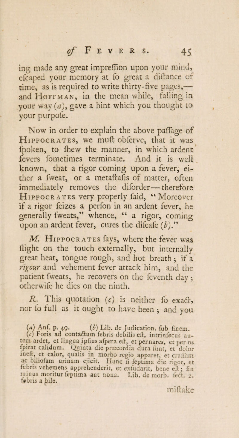 ing made any great imprefhon upon your mind, efcaped your memory at fo great a diftance of time, as is required to write thirty-five pages,— and Hoffman, in the mean while, falling in your way (a), gave a hint which you thought to your purpofe. Now in order to explain the above paffage of H ippocrates, we muft obierve, that it was fpoken, to fhevv the manner, in which ardent fevers fometimes terminate. And it is well known, that a rigor coming upon a fever, ei¬ ther a fweat, or a metaftafis of matter, often immediately removes the diforder—therefore H ippocrates very properly faid, “Moreover if a rigor feizes a perfon in an ardent fever, he generally fweats,” whence, “ a rigor, coming upon an ardent fever, cures the difeafe (£).” M. Hippocrates fays, where the fever w&gt;as flight on the touch externally, but internally great heat, tongue rough, and hot breath ; if a rigour and vehement fever attack him, and the patient fweats, he recovers on the feventh day •, otherwife he dies on the ninth. R. This quotation (c) is neither fo exadl, nor fo full as it ought to have been ; and you (a) Anf. p. 49. (b) Lib. de Judication, fub finem. (c) Foris ad contattum febris debilis eft, intrinfecus au- tem ardet, et lingua ipftus afpera eft, et pernares, et per os (pirat calidum. Quinta die przecordia dura funt, et dolor ineft, et calor, qualis in morbo regio apparet, et craflhm ac biliofam urinam ejicit. Hunc ft feptima die rigor, et febris vehemens apprehenderit, et exfudarit, bene eft; ftn minus moritur feptima aut r.ona. Lib. de morb. feci. 2. tebris a bile. mi (lake