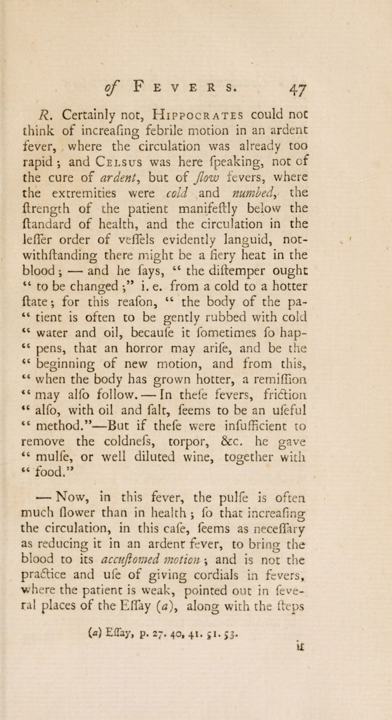 R. Certainly not, Hippocrates could not think of increasing febrile motion in an ardent fever, where the circulation was already too rapid ; and Cels us was here fpeaking, not of the cure of ardent, but of flow fevers, where the extremities were cold and numbed, the ftrength of the patient manifeftly below the Standard of health, and the circulation in the lefier order of veffels evidently languid, not¬ withstanding there might be a fiery heat in the blood; — and he fays, 66 the diitemper ought “ to be changed i. e. from a cold to a hotter State; for this reafon, “ the body of the pa- ** tient is often to be gently rubbed with cold “ water and oil, becaufe it fometimes fo hap- “ pens, that an horror may arife, and be the <c beginning of new motion, and from this, “ when the body has grown hotter, a remiffion “may alfo follow. — In thefe fevers, friction “ alfo, with oil and fait, feems to be an ufeful “ method.”—But if thefe were insufficient to remove the coldnefs, torpor, &amp;c. he gave “ mulfe, or well diluted wine, together with “ food.” — Now, in this fever, the pulfe is often much Slower than in health ; fo that increafing the circulation, in this cafe, feems as necefiary as reducing it in an ardent fever, to bring the blood to its accuftomed motion *, and is not the prafSice and ufe of giving cordials in fevers, where the patient is weak, pointed out in Seve¬ ral places of the Efiay (a), along with the fteps M Effay, p. 27.40,41.51.53. it
