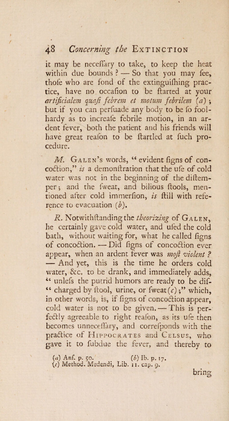 it may be neceffary to take, to keep the heat within due bounds ? — So that you may fee, thole who are fond of the extinguifhing prac¬ tice, have no occafion to be flatted at your artificialem quaji febrem et mo turn febrilem (a) ; but if you can perfuade any body to be fo fool¬ hardy as to increale febrile motion, in an ar¬ dent fever, both the patient and his friends will have great reafon to be flartled at fuch pro¬ cedure. M. Galen’s words, “ evident figns of con- codion,” is a demonflration that the ufe of cold water was not in the beginning of the diflem- per •, and the fweat, and bilious flools, men¬ tioned after cold immerfion, is flill with refe¬ rence to evacuation (b), R. Notwithflandingthe theorizing of Galen, he certainly gave cold water, and tiled the cold bath, without waiting for, what he called figns of concoction. — Did figns of concodion ever appear, when an ardent fever was mofi violent ? — i\nd yet, this is the time he orders cold water, &amp;c, to be drank, and immediately adds, “ unlefs the putrid humors are ready to be dif- <c charged by flool, urine, or fweat (c)which, in other words, is, if figns of concodion appear, cold water is not to be given. — This is per- fedly agreeable to right reafon, as its ufe then becomes unnecdfary, and correfponds with the pradice of Hippocrates and Cels us, who gave it to fubdue the fever, and thereby to (a) Anf. p. 50. (b) lb. p. 17. {c) Method. Medendi, Lib. 11. cap. 9. bring