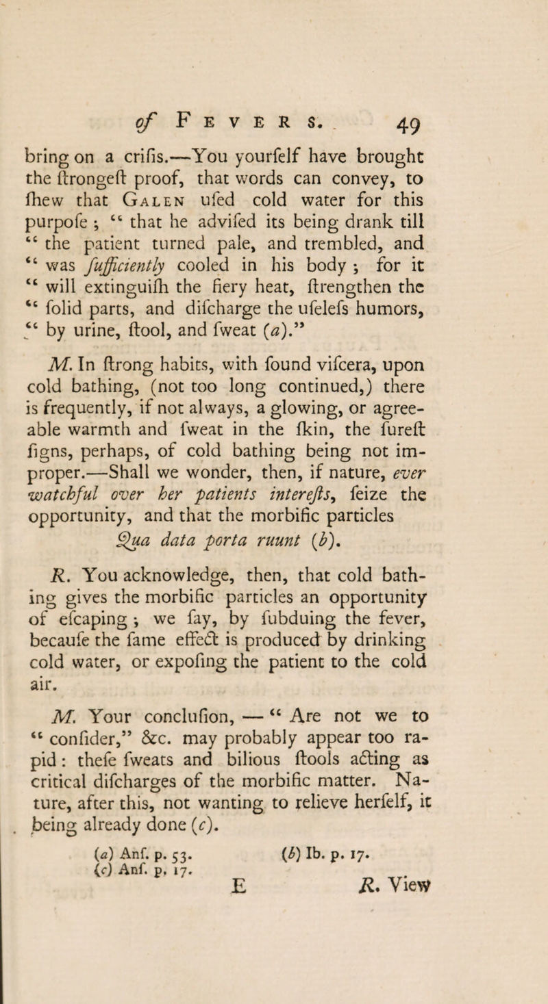 bring on a crifis.—You yourfelf have brought the ftrongeft proof, that words can convey, to fhew that Galen ufed cold water for this purpofe ; “ that he advifed its being drank till “ the patient turned pale, and trembled, and was fufficiently cooled in his body ; for it “ will extinguifh the fiery heat, ftrengthen the Cc folid parts, and difcharge the ufelefs humors, tc by urine, (tool, and fweat (a).” M. In ftrong habits, with found vifcera, upon cold bathing, (not too long continued,) there is frequently, if not always, a glowing, or agree¬ able warmth and fweat in the fkin, the fureft figns, perhaps, of cold bathing being not im¬ proper.—Shall we wonder, then, if nature, ever watchful over her patients inter eft j, feize the opportunity, and that the morbific particles Qua data porta ruunt (h). R. You acknowledge, then, that cold bath¬ ing gives the morbific particles an opportunity of efcaping ; we fay, by fubduing the fever, becaufe the fame effedt is produced by drinking cold water, or expofing the patient to the cold air. M. Your conclufion, — “ Are not we to <l confider,” &c. may probably appear too ra¬ pid : thefe fweats and bilious (tools adting as critical difcharges of the morbific matter. Na¬ ture, after this, not wanting to relieve herfelf, it being already done (r). (a) Anf. p. 53. (cj Anf. p. 17. E (6) lb. p. 17. R. View