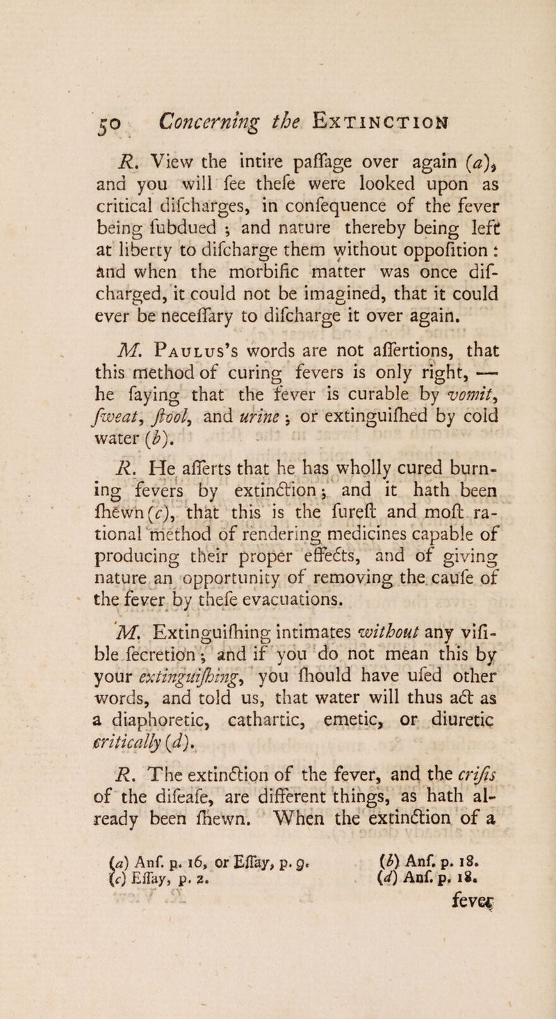 R. View the intire paffage over again (a)> and you will fee thefe were looked upon as critical difcharges, in confequence of the fever being fubdued ; and nature thereby being left at liberty to difcharge them without oppofition : and when the morbific matter was once dif- charged, it could not be imagined, that it could ever be neceffary to difcharge it over again. M. Paulus’s words are not affertions, that this method of curing fevers is only right, — he faying that the fever is curable by vomits fweat, ftool, and urine ; or extinguifhed by cold water (b), R. He aflerts that he has wholly cured burn¬ ing fevers by extinction * and it hath been fhewn(c), that this is the fureft and molt ra¬ tional method of rendering medicines capable of producing their proper effeCts, and of giving nature an opportunity of removing the caufe of the fever by thefe evacuations. M. Extinguifhing intimates without any vifi- ble fecretion; and if you do not mean this by your extinguifhing., you fhould have ufed other words, and told us, that water will thus a Cl as a diaphoretic, cathartic, emetic, or diuretic critically (d), R, The extinction of the fever, and the crifis of the difeafe, are different things, as hath al¬ ready been /hewn. When the extinction of a (a) Anf. p. 16, or E/Tay, p. q, (b) Anf. p. 18. (<•) Eflay, p. 2. (*0 Anf. p. i£. fevec