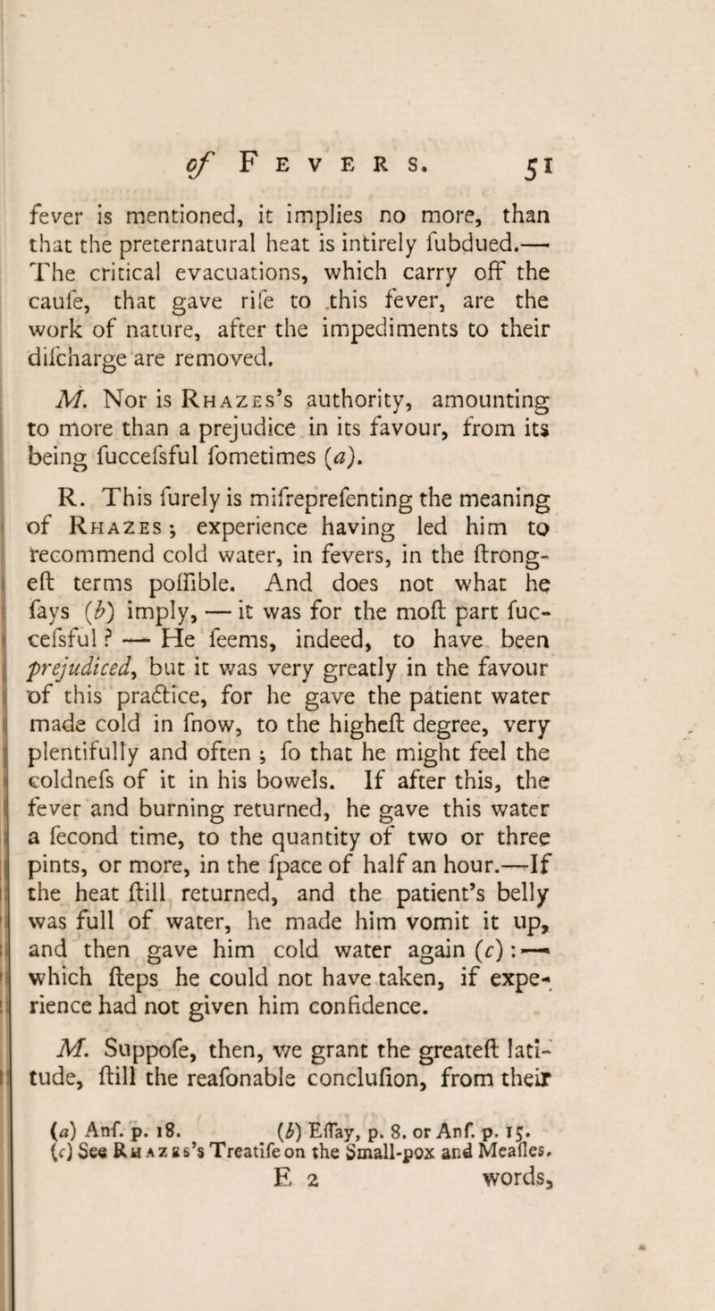 fever is mentioned, it implies no more, than that the preternatural heat is intirely fubdued.—• The critical evacuations, which carry off the caufe, that gave rife to this fever, are the work of nature, after the impediments to their dilcharge are removed. M. Nor is Rhazes’s authority, amounting to more than a prejudice in its favour, from its being fuccefsful fometimes (a). R. This furely is mifreprefenting the meaning of Rhazes-, experience having led him to I recommend cold water, in fevers, in the ftrong- eft terms poffible. And does not what he fays (b) imply, — it was for the moft part fuc¬ cefsful ? — He feems, indeed, to have been prejudiced, but it was very greatly in the favour of this pradlice, for he gave the patient water made cold in fnow, to the highcft degree, very plentifully and often ; fo that he might feel the eoldnefs of it in his bowels. If after this, the fever and burning returned, he gave this water a fecond time, to the quantity of two or three pints, or more, in the fpace of half an hour.—-If the heat (till returned, and the patient’s belly was full of water, he made him vomit it up, and then gave him cold water again (c): — which fteps he could not have taken, if expe¬ rience had not given him confidence. M. Suppofe, then, v/e grant the greateft lati¬ tude, ftill the reafonable conclufion, from their («) Anf. p. 18. (b) Eflay, p. 8. or Anf. p, 15. (0 See RnAZEs’sTreatifeon the Small-pox and Meades. E 2 words.
