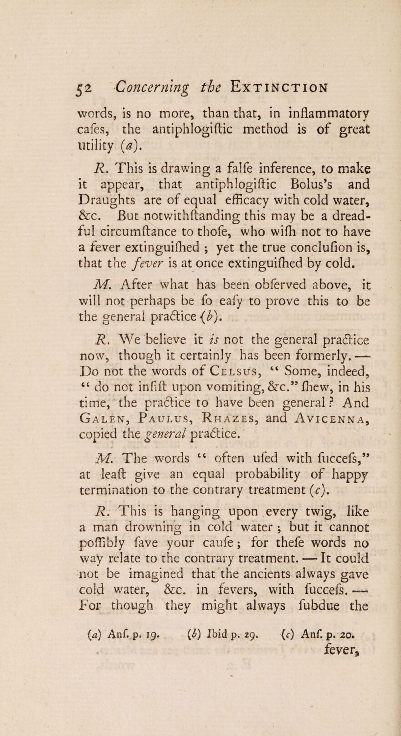 words, is no more, than that, in inflammatory cafes, the antiphlogiftic method is of great utility (a). R. This is drawing a falfe inference, to make it appear, that antiphlogiftic Bolus’s and Draughts are of equal efficacy with cold water, &amp;c. But notwithftanding this may be a dread¬ ful circumftance to thofe, who wifh not to have a fever extinguifhed *, yet the true conclufion is, that the fever is at once extinguifhed by cold. M. After what has been ohferved above, it will not perhaps be fo eafy to prove this to be the general pradtice (b), R, We believe it is not the general pradlice now, though it certainly has been formerly. — Do not the words of Celsus, “ Some, indeed, “ do not infift upon vomiting, &amp;c.” fhew, in his time, the practice to have been general? And Galen, Paulus, Rhazes, and Avicenna, copied the general pradtice. M. The words cc often ufed with fuccefs,” at lead give an equal probability of happy termination to the contrary treatment (c). R. This is hanging upon every twig, like a man drowning in cold water ; but it cannot poftibly fave your caufe; for thefe words no way relate to the contrary treatment. — It could not be imagined that the ancients always gave cold water, &amp;c. in fevers, with fuccefs. — For though they might always fubdue the (a) Anf. p. 19. (^) Ibid p. 29. (c) Anf. p. 20. fever*