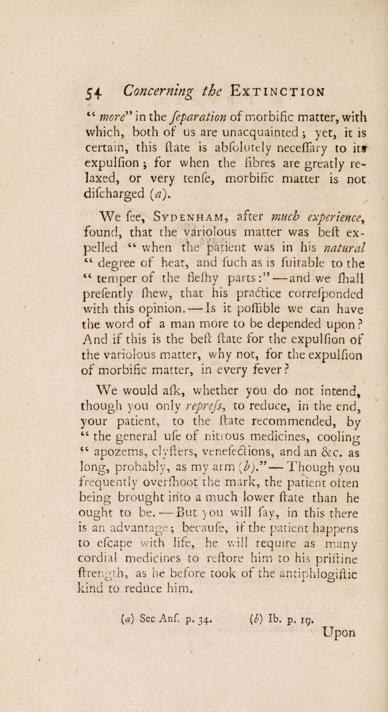 “ more” in the feparation of morbific matter, with which, both of us are unacquainted; yet, it is certain, this date is abfolutely neceflary to ity expulfion ; for when the fibres are greatly re¬ laxed, or very tenfe, morbific matter is not difcharged {a). We fee, Sydenham, after much experience, found, that the variolous matter was bed ex- pel led “when the patient was in ids natural “ degree of heat, and fuch as is durable to the “ temper of the fiefhy parts:75 — and v/e fhall prefently fhew, that his practice correfponded with this opinion. — Is it podible we can have the word of a man more to be depended upon ? And if this is the bed date for the expulfion of the variolous matter, why not, for the expulfion of morbific matter, in every fever P We would aid, whether you do not intend, though you only reprefs, to reduce, in the end, your patient, to the date recommended, by cc the oeneral ufe of nitrous medicines, cooling “ apozems, clyders, veneiections, and an &c. as long, probably, as my arm (b)”—Though you frequently overfhoot the mark, the patient often being brought into a much lower date than he ought to be.—But you will fay, in this there is an advantage; becaufe, if the patient happens to efcape with life, he will require as many cordial medicines to redore him to his pridine ftrength, as he before took of the antiphloaiftic m ^ x O kind to reduce him. (a) See Anf. p. 34. (£) lb. p. 19. Upon