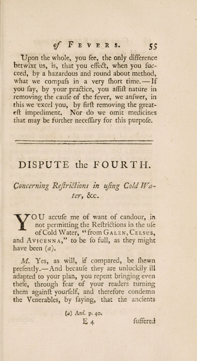 ♦ * TJpon the whole, you fee, the only difference betwixt us, is, that you effedt, when you fuc- ceed, by a hazardous and round about method, what we compafs in a very fhort time. — If you fay, by your practice, you affift nature in removing the caufe of the fever, we anfwer, in this we excel you, by firft removing the great- eft impediment. Nor do wc omit medicines that may be further neceffary for this purpofe. DISPUTE the FOURTH. Concerning Rejiriffions in ujing Cold Wa¬ ter, &amp;c. YOU accufe me of want of candour, in not permitting the Reftridtions in the ufe of Cold Water, “from Galen, Celsus, and Avicenna,” to be fo full, as they might have been (a). M. Yes, as will, if compared, be fhewn prefently.—And becaufe they are unluckily ill adapted to your plan, you repent bringing even thefe, through fear of your readers turning them againft yourlelf, and therefore condemn the Venerables, by faying, that the ancients (<z) Anf. p. 40. E4 fuffered