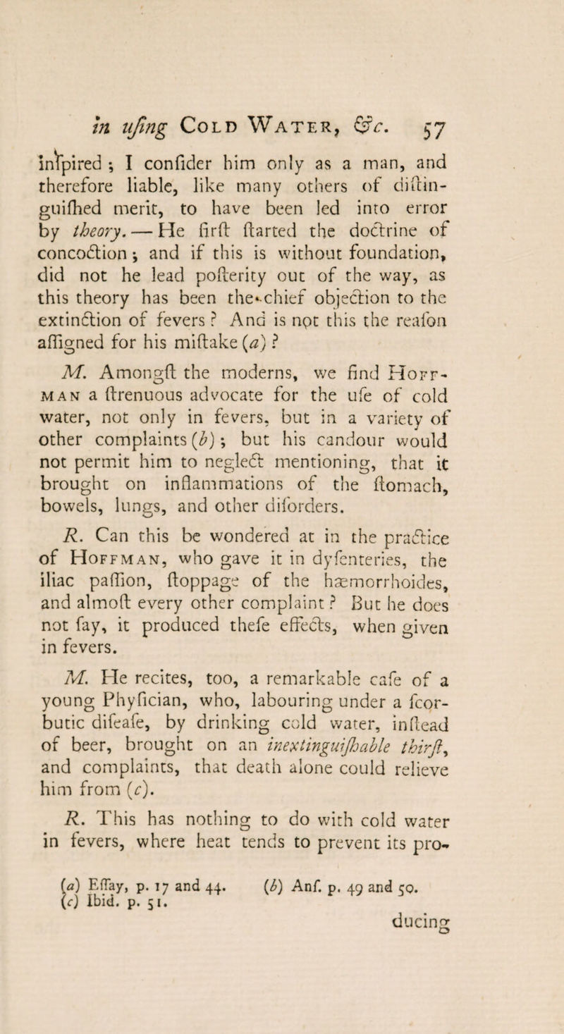 inspired •, I confider him only as a man, and therefore liable, like many others of difbin- guifhed merit, to have been led into error by theory. — He firft ftarted the doctrine of concodtion \ and if this is without foundation, did not he lead pofterity out of the way, as this theory has been the»-chief objection to the extindtion of fevers ? And is not this the reafon afligned for his miftake (a) ? M. Amongft the moderns, we find Hoff¬ man a (trenuous advocate for the ufe of cold water, not only in fevers, but in a variety of other complaints (h); but his candour would not permit him to negledt mentioning, that it brought on inflammations of the ftomach, bowels, lungs, and other diforders. R. Can this be wondered at in the pradtice of Hoffman, who gave it in dyfenteries, the iliac paflion, floppage of the hsemorrhoides, and almofl; every other complaint ? But he does not fay, it produced thefe effects, when given in fevers. M. He recites, too, a remarkable cafe of a young Phyfician, who, labouring under a fcor- butic difeafe, by drinking cold water, in (lead of beer, brought on an inextinguijhable thirft, and complaints, that death alone could relieve him from (c). R. This has nothing to do with cold water in fevers, where heat tends to prevent its pro- fa) Effay, p. 17 and 44. (6) Anf. p. 49 and 50. (rj Ibid. p. 51. ducing