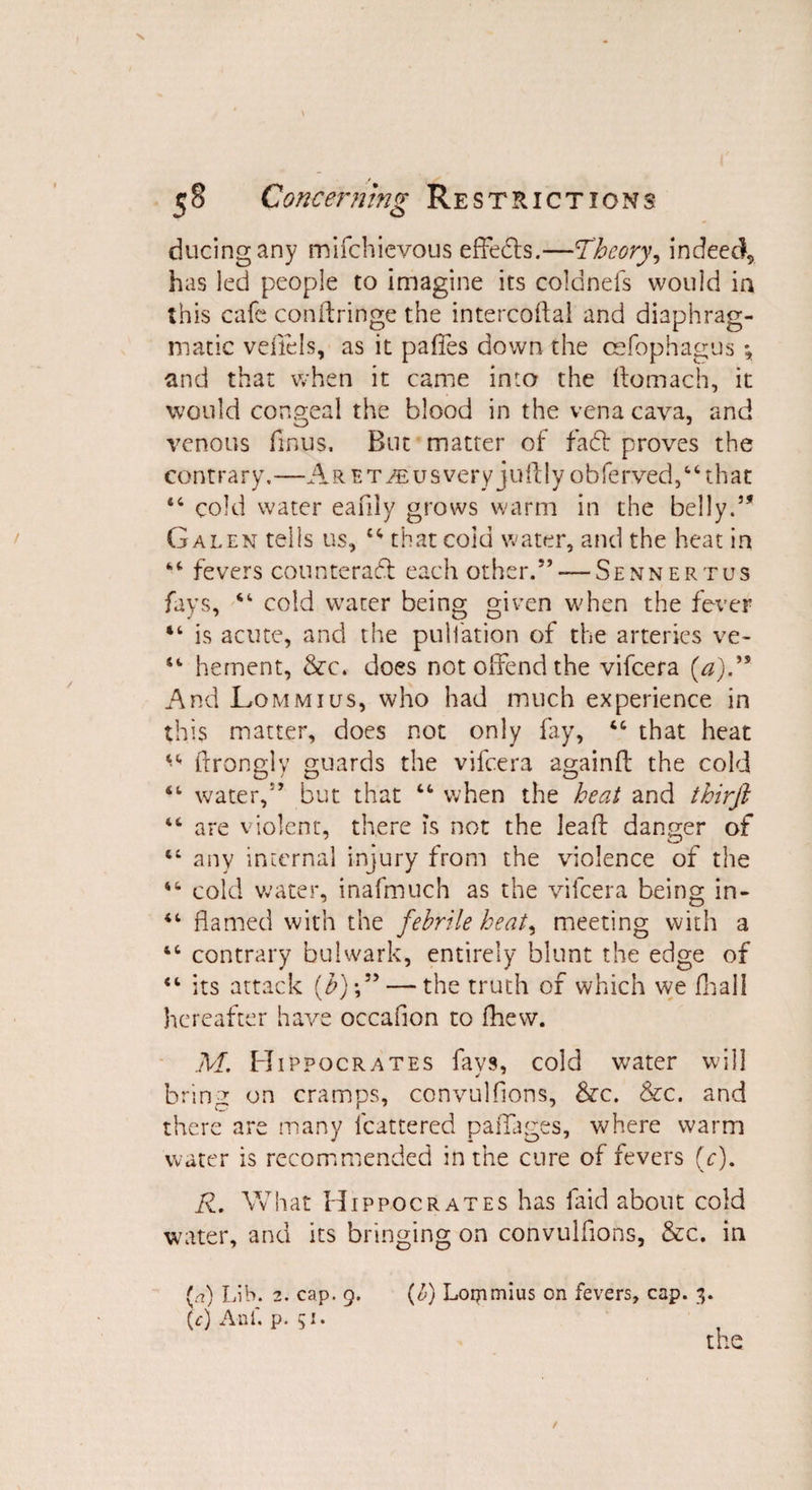 ducingany mifchicvous effects.—Theory, indeed, has led people to imagine its colonels would in this cafe conftringe the intercoftal and diaphrag¬ matic veflels, as it paffes down the oefophagus *, and that when it came into the ftomach, it would congeal the blood in the vena cava, and venous finus. But matter of fadt proves the con t r a r y.—A r e t jb u s very ju ft ly ob fe rved,6 4 th a t 44 cold water eafily grows warm in the belly.5* Galen tells us, 44 that coid water, and the heat in 44 fevers counteract each other.5’ —Sennertus fays, 44 cold water being given when the fever “ is acute, and the puliation of the arteries ve- 44 hement, &c* does not offend the vifeera {a)R And Lommius, who had much experience in this matter, does not only fay, 44 that heat 44 ftrongly guards the vifeera again ft the cold 44 water,55 but that 44 when the heat and thirft 44 are violent, there is not the leaft danger of 44 any internal injury from the violence of the 44 cold water, inafmuch as the vifeera being in- 44 flamed with the febrile heat, meeting with a 44 contrary bulwark, entirely blunt the edge of 44 its attack (b)-,55 — the truth of which we fhall hereafter have occaflon to Ihew. M. Hippocrates favs, cold water will bring on cramps, convulsions, &c. &c. and there are many Scattered paiTages, where warm water is recommended in the cure of fevers (c). R. What Hippocrates has faid about cold water, and its bringing on convulflons, &c. in (c) Anf. p. 51.