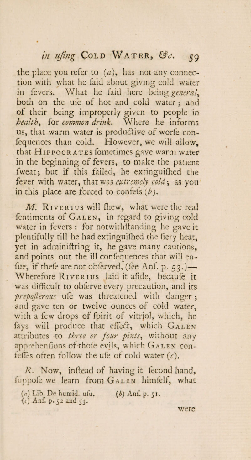 the place you refer to (<3), has not any connec¬ tion with what he faid about giving cold water in fevers. What he faid here being general^ both on the ufe of hot and cold water ; and of their being improperly given to people in health, for common drink. Where he informs us, that warm water is produdfive of worle con- fequences than cold. However, we will allow, that Hippocrates fometimes gave warm water in the beginning of fevers, to make the patient fweat; but if this failed, he extinguifhed the fever with water, that was extremely cold \ as you in this place are forced to confefs {b). M. River 1 us will fhew, what were the real fentiments of Galen, in regard to giving cold water in fevers : for notwithftanding he gave it plentifully till he had extinguifhed the fiery heat, yet in adminiftring it, he gave many cautions, and points out the ill confequences that will en- fue, if thefe are not obferved, (fee Anf. p. 53.)— Wherefore River 1 us laid it afide, becaufe it was difficult to obferve every precaution, and its prepofterous ufe was threatened with danger; and gave ten or twelve ounces of cold water, with a few drops of fpirit of vitriol, which, he fays will produce that effebt, which Galen attributes to three or four pints, without any apprehensions of thofe evils, which Galen con- feffes often follow the ufe of cold water (c). R. Now, inflead of having it fecond hand, fuopole we learn from Galen himfelf, what i i J (/?) Lib. De humid, ufu. (b) Anf. p. 51. \c) Anf. p. 52 and 53. were