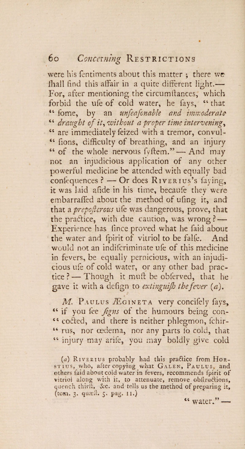 were his fentiments about this matter ; there we ihall find this affair in a quite different light.— For, after mentioning the circumfiances, which forbid the ufe of cold water, he fays, 64 that 44 fome, by an unfeafonable and immoderate 44 draught of it, without a proper time intervening, 44 are immediately feized with a tremor, convul- 64 fions, difficulty of breathing, and an injury 44 of the whole nervous fvftem.”—And may not an injudicious application of any other powerful medicine be attended with equally bad confequences ? — Or does River ius’s faying, it was laid afide in his time, becaufe they were embarraffed about the method of ufing it, and that a prep ofterous ufe was dangerous, prove, that the practice, with due caution, was wrong? — Experience has fince proved what he faid about the water and fpirit of vitriol to be falfe. And would not an indifcriminate ufe of this medicine in fevers, be equally pernicious, with an injudi¬ cious ufe of cold water, or any other bad prac¬ tice ?— Though it muff be obferved, that he gave it with a defign to extinguijh the fever (a). < M. Paulus JEgineta very concifely fays, 64 if you fee figns of the humours being con- 44 codted, and there is neither phlegmon, fchir- “ rus, nor oedema, nor any parts lo cold, that 44 injury may arife, you may boldly give cold (A Riverius probably bad this pra&ice from Hor¬ st ius, who, after copying what Galen, Paulus> and others faid about cold water in fevers, recommends fpirit of vitriol along with it, to attenuate, remove obltru&ions, quench third;, &c. and tells us the method of preparing it, (tom. 3. quad!:. 5. pag. 11.) 44 water*” —