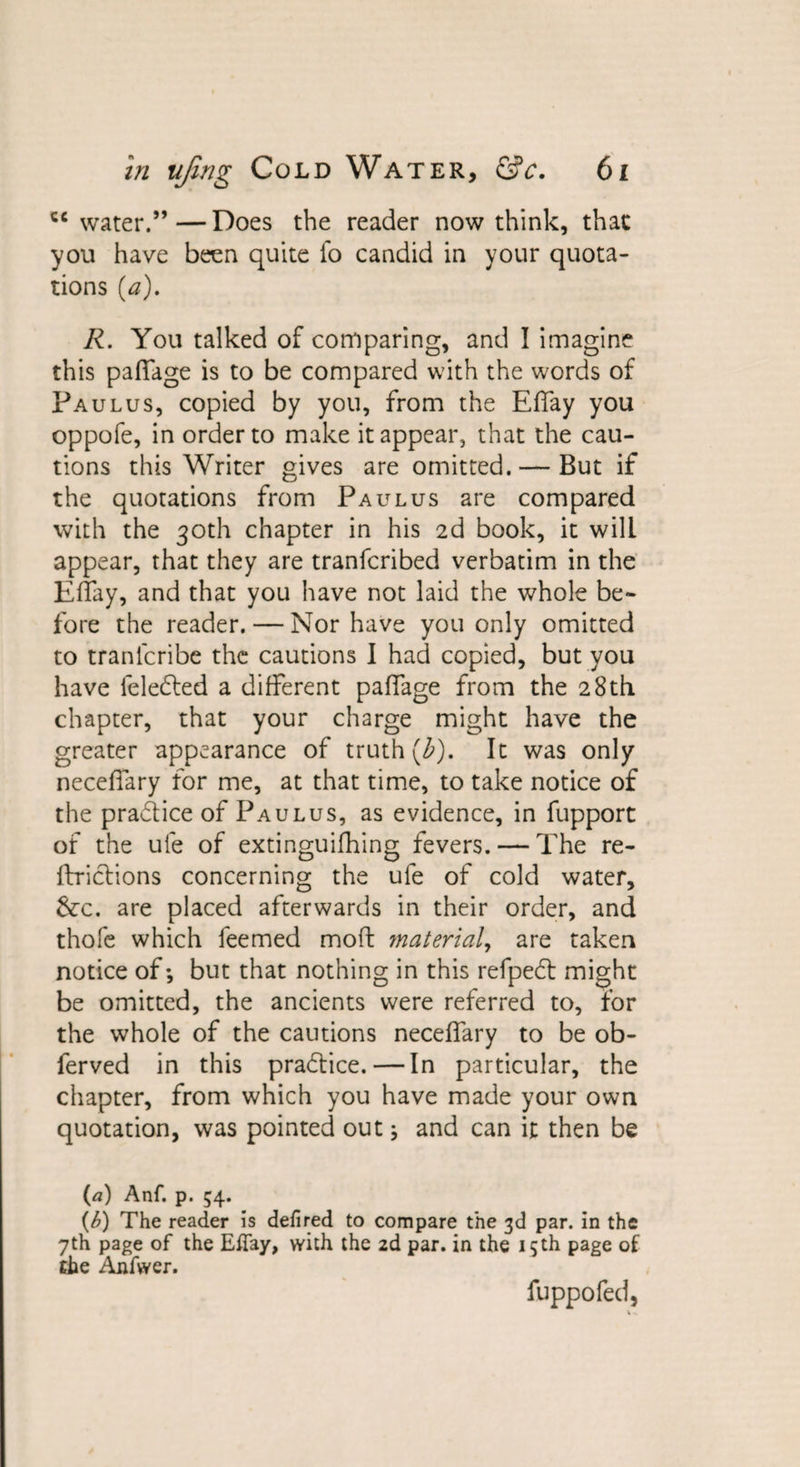 cc water.” — Does the reader now think, that you have been quite fo candid in your quota¬ tions (a). R. You talked of comparing, and I imagine this paffage is to be compared with the words of Pa ulus, copied by you, from the Effay you oppofe, in order to make it appear, that the cau¬ tions this Writer gives are omitted. — But if the quotations from Pa ulus are compared with the 30th chapter in his 2d book, it will appear, that they are tranfcribed verbatim in the Effay, and that you have not laid the whole be¬ fore the reader. — Nor have you only omitted to tranlcribe the cautions I had copied, but you have feledted a different paffage from the 28th chapter, that your charge might have the greater appearance of truth (b). It was only neceffary for me, at that time, to take notice of the practice of Paulus, as evidence, in fupport of the ufe of extinguifhing fevers. — The re- ffrictions concerning the ufe of cold water, &amp;c. are placed afterwards in their order, and thofe which feemed mod: material, are taken notice of; but that nothing in this refpedt might be omitted, the ancients were referred to, for the whole of the cautions neceffary to be ob- ferved in this practice. — In particular, the chapter, from which you have made your own quotation, was pointed out; and can it then be (a) Anf. p. 54. (b) The reader is defired to compare the 3d par. in the 7th page of the Effay, with the 2d par. in the 15th page of the Anfwer. fuppofed,
