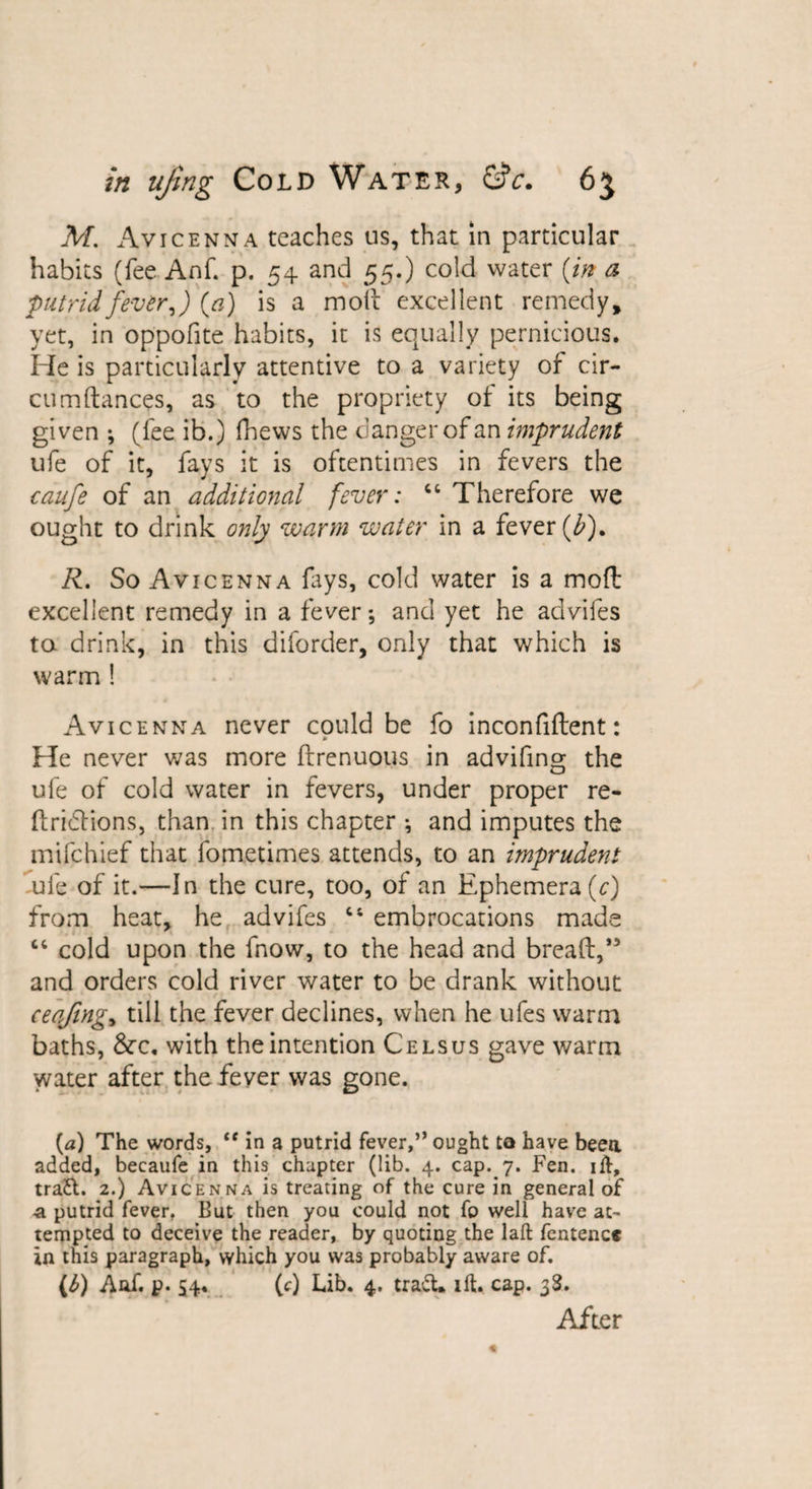 M. Avicenna teaches us, that in particular habits (fee Anf. p. 54 and 55.) cold water (in a putrid fever,) (a) is a molt excellent remedy, yet, in oppofite habits, it is equally pernicious. He is particularly attentive to a variety of cir- cumftances, as to the propriety of its being given ; (fee ib.) fhews the danger of an imprudent ufe of it, fays it is oftentimes in fevers the caufe of an additional fever: 44 Therefore we ought to drink only warm water in a fever (£). R. So Avicenna lays, cold water is a mod excellent remedy in a fever*, and yet he advifes to drink, in this diforder, only that which is warm ! Avicenna never could be fo inconfident: 0 He never was more drenuous in advifing the ufe of cold water in fevers, under proper re- dridtions, than in this chapter *, and imputes the mifehief that fometimes attends, to an imprudent ufe of it.—In the cure, too, of an Ephemera (c) from heat, he advifes 44 embrocations made 44 cold upon the fnow, to the head and bread,” and orders cold river water to be drank without _ ceqfing, till the fever declines, when he ufes warm baths, &amp;C. with the intention Celsus gave warm water after the fever was gone. {a) The words, “ in a putrid fever,” ought to have been added, becaufe in this chapter (lib. 4. cap. 7. Fen. ift, traft. 2.) Avicenna is treating of the cure in general of ■a putrid fever, But then you could not fo well have at¬ tempted to deceive the reader, by quoting the laft fcntenct in this paragraph, which you was probably aware of. (£) Aaf. p. S4« (0 Lib. 4. traft. lft. cap. 3$. After