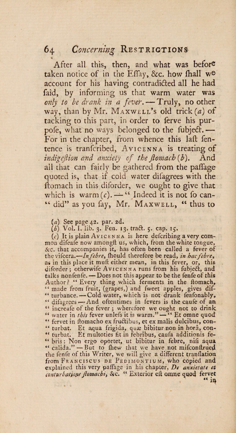 •* After all this, then, and what was before taken notice of in the EfTay, &amp;c. how ihall account for his having contradicted all he had faid, by informing us that warm water was only to be drank in a fever. — Truly, no other way, than by Mr. Maxwell’s old trick (a) of tacking to this part, in order to ferve his pur- pofe, what no ways belonged to the fubjedt.— For in the chapter, from whence this laft fen- tence is tranferibed, Avicenna is treating of indigeftion and anxiety of the ftomach(b). And all that can fairly be gathered from the pafiage quoted is, that if cold water difagrees with the ftomach in this diforder, we ought to give that which is warm(c). — “ Indeed it is not fo can- “ did” as you fay, Mr. Maxwell, “ thus to {a) See page 42. par. 2d. (b) Vol. I. lib. 3. Fen. 13. tradl. 5. cap. 15. (c) It is plain Avicenna is here deferibing a very com¬ mon difeafe now amongft us, which, from the white tongue, &amp;e. that accompanies it, has often been called a fever of thevifeera.—Infebre, fhould therefore be read, in bacfebrer as in this place it mull either mean, in this fever, or, this diforder; otherwife Avicenna runs from his fubjeft, and talks nonfenfe. — Does not this appear to be the fenfe of this Author? “Every thing which ferments in the ftomach, “ made from fruit, (grapes,) and fweet apples, gives dif- “ turbance. — Cold water, which is not drank feafonably, “ difagrees —* And oftentimes in fevers is the caufe of an 6$ iricreafe of the fever ; wherefore we ought not to drink, 64 water in this fever unlefs it is warm.” — “ Et omne quod “ fervet in ftomacho ex frudtihus, et ex malis dulcibus, con- “ turbat. Et aqua frigida, qua; bibiturnon in hora, con- “ turbat. Et multoties fit in febribus, caufa additionis fe- “ bris: Non ergo oportet, ut bibitur in febre, nifi aqua “ calida.” — But to fhew that we have not mifeonftrued the fenfe of this Writer, we will give a different tranflation from Franciscus de Pecimontium, who copied and explained this very paftage in his chapter, De anxietate et ctinturbatiope Jiomacbi, &amp;c. “ Exterior eft omne quod fervet