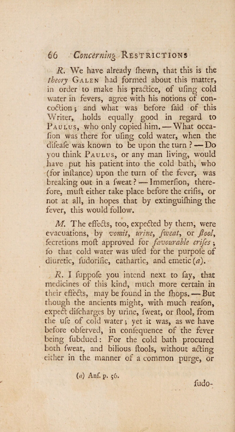 R. We have already fhewn, that this is the theory Galen had formed about this matter, in order to make his practice, of ufing cold water in fevers, agree with his notions of con¬ coction ; and what was before faid of this Writer, holds equally good in regard to Fa ulus, who only copied him. — What occa- fion was there for ufing cold water, when the difeafe was known to be upon the turn ? — Do you think Paulus, or any man living, would have put his patient into the cold bath, who (for initance) upon the turn of the fever, was breaking out in a fweat ? — Immerfion, there¬ fore, muft either take place before the crifis, or not at all, in hopes that by extinguishing the fever, this would follow. M. The effe&amp;s, too, expedited by them, were evacuations, by vomit, urine, fweat, or fool, fecretions mod: approved for favourable crifes; fo that cold water was ufed for the purpofe of diuretic, fudorinc, cathartic, and emetic (a). R. I fuppofe you intend next to fay, that medicines of this kind, much more certain in their effects, may be found in the Ihops. — But though the ancients might, with much reafon, expect difcharges by urine, fweat, or (tool, from the ufe of cold water; yet it was, as we have before obferved, in confequence of the fever being fubdued : For the cold bath procured both fweat, and bilious ftools, without acting either in the manner of a common purge, or (a) Anf. p. 56. fudo-