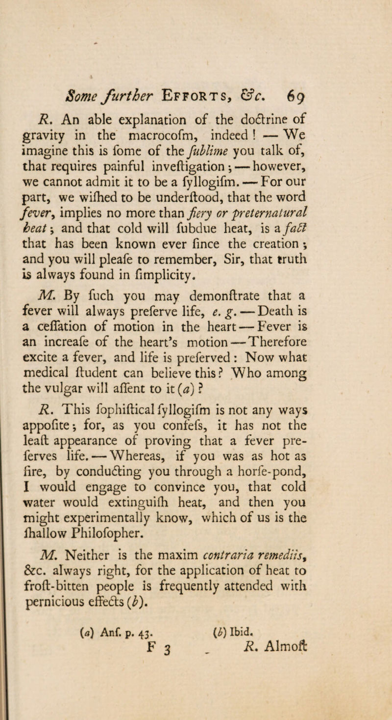 R. An able explanation of the doclrine of gravity in the macrocofm, indeed! — We imagine this is fome of the fublime you talk of, that requires painful inveftigation •,— however, we cannot admit it to be a fyllogifm. — For our part, we wifhed to be underftood, that the word fever, implies no more than fiery or preternatural heat; and that cold will fubdue heat, is a fall that has been known ever fince the creation •, and you will pleafe to remember, Sir, that truth is always found in fimplicity. M. By fuch you may demonftrate that a fever will always preferve life, e. g. — Death is a ceffation of motion in the heart — Fever is an increafe of the heart’s motion — Therefore excite a fever, and life is preferved : Now what medical ftudent can believe this? Who among the vulgar will affent to it (a) ? R. This fophiftical fyllogifm is not any ways appofite*, for, as you confefs, it has not the lead appearance of proving that a fever pre- ferves life. — Whereas, if you was as hot as fire, by conducing you through a horfe-pond, I would engage to convince you, that cold water would extinguifh heat, and then you might experimentally know, which of us is the fhallow Philofopher. M. Neither is the maxim contraria remediis% &amp;c. always right, for the application of heat to froft-bitten people is frequently attended with pernicious effects (b). (a) Anf. p. 43. F 3 (J) Ibid. R. Almoft