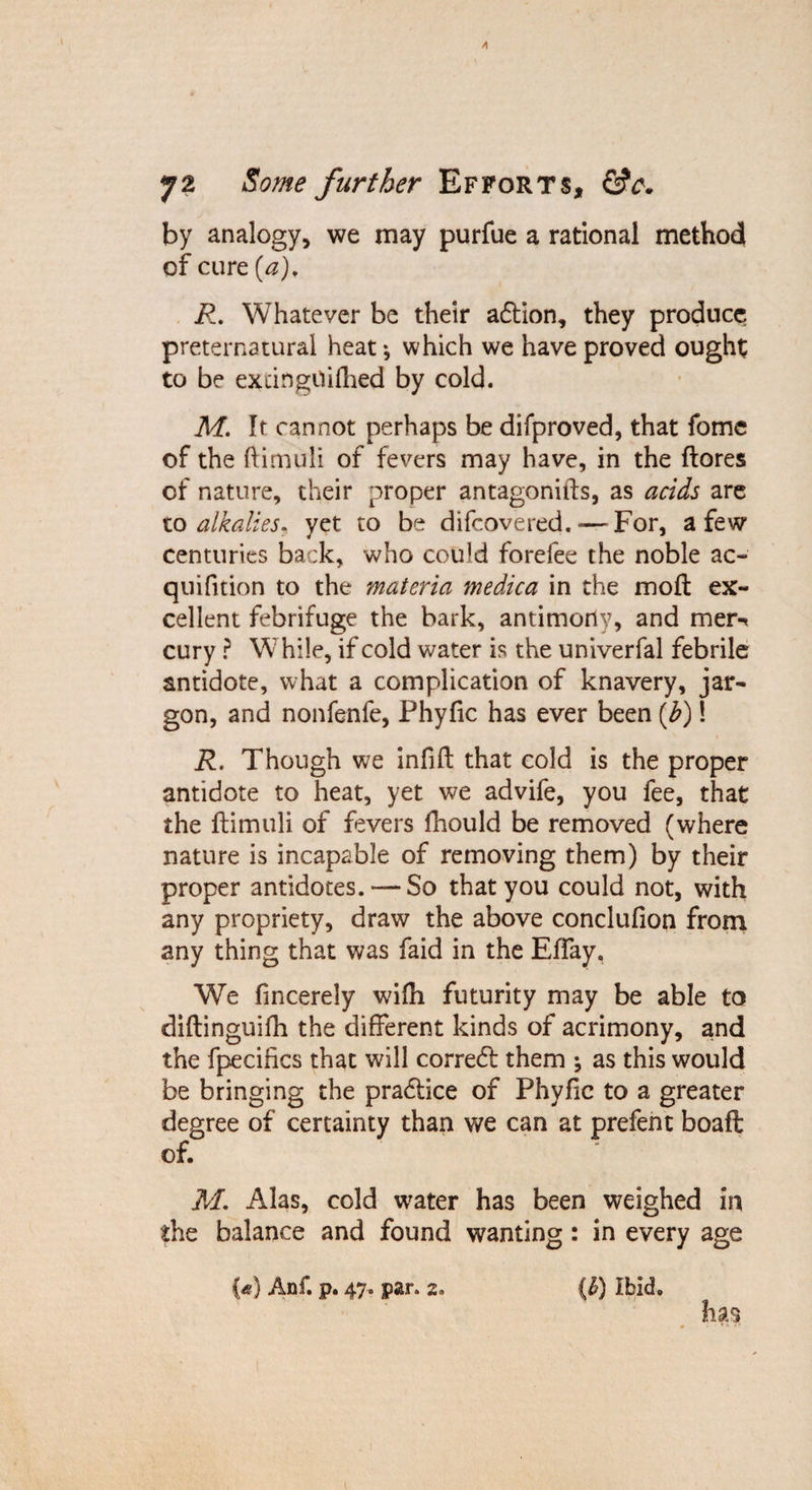 A 72 Some further Efforts, &amp;c. by analogy, we may purfue a rational method of cure (a), R. Whatever be their adtion, they produce preternatural heat * which we have proved ought to be exdngOifhed by cold. M. It cannot perhaps be difproved, that fomc of the ftimuli of fevers may have, in the ftores of nature, their proper antagonists, as acids are to alkalies, yet to be difeovered.-—For, a few centuries back, who could forefee the noble ac~ quifition to the materia medica in the molt ex¬ cellent febrifuge the bark, antimoriy, and mer** cury ? While, if cold water is the univerfal febrile antidote, what a complication of knavery, jar¬ gon, and nonfenfe, Phyfic has ever been {b) 1 R, Though we infill that cold is the proper antidote to heat, yet we advife, you fee, that the ftimuli of fevers fhould be removed (where nature is incapable of removing them) by their proper antidotes. — So that you could not, with any propriety, draw the above conclufion from any thing that was faid in the Eftay, We fincerely wifti futurity may be able to diftinguifh the different kinds of acrimony, and the fpecifics that will corredt them •, as this would be bringing the pradtice of Phyfic to a greater degree of certainty than we can at prefent boaft of. M. Alas, cold water has been weighed in the balance and found wanting: in every age {*} Anf. p. 47. par. 2. (£) Ibid. has