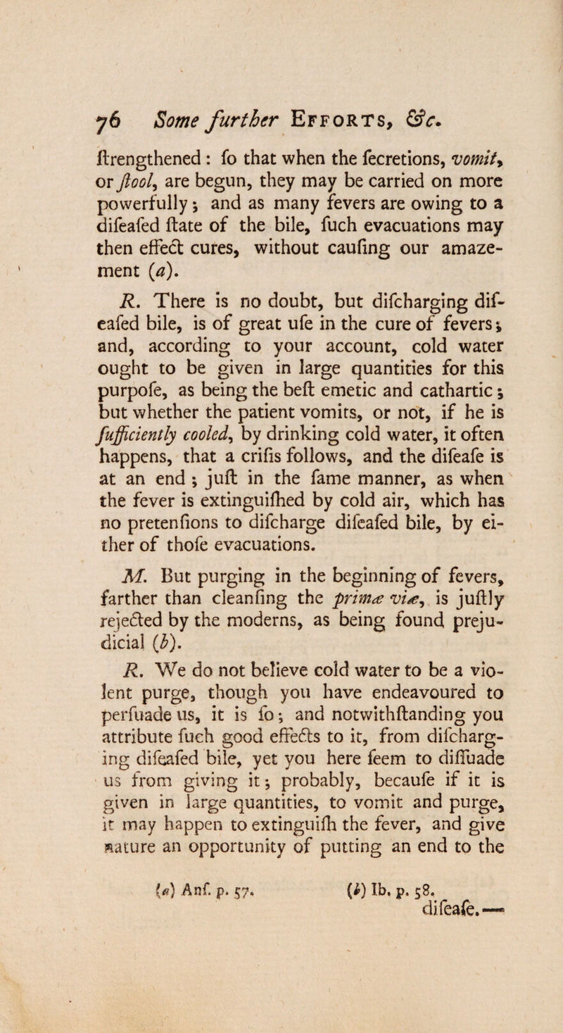 ftrengthened : fo that when the fecretions, vomif> or ftool, are begun, they may be carried on more powerfully \ and as many fevers are owing to a difeafed ftate of the bile, fuch evacuations may then effect cures, without caufing our amaze¬ ment (,a). R. There is no doubt, but difcharging dif¬ eafed bile, is of great ufe in the cure of fevers i and, according to your account, cold water ought to be given in large quantities for this purpofe, as being the belt emetic and cathartic; but whether the patient vomits, or not, if he is fufficiently cooled, by drinking cold water, it often happens, that a crifis follows, and the difeafe is at an end ; juft in the fame manner, as when the fever is extinguifhed by cold air, which has no pretenfions to difcharge difeafed bile, by ei¬ ther of thofe evacuations. M. But purging in the beginning of fevers, farther than cleanfing the primis juftly reje&ed by the moderns, as being found preju¬ dicial (b). R. We do not believe cold water to be a vio¬ lent purge, though you have endeavoured to perfuade us, it is fo; and notwithftanding you attribute fuch good effefts to it, from difcharg¬ ing difeafed bile, yet you here feem to diffuade us from giving it •, probably, becaufe if it is given in large quantities, to vomit and purge, it may happen to extinguifh the fever, and give mature an opportunity of putting an end to the W Anf. p. 57. (i) lb. p. 58. difeafe.