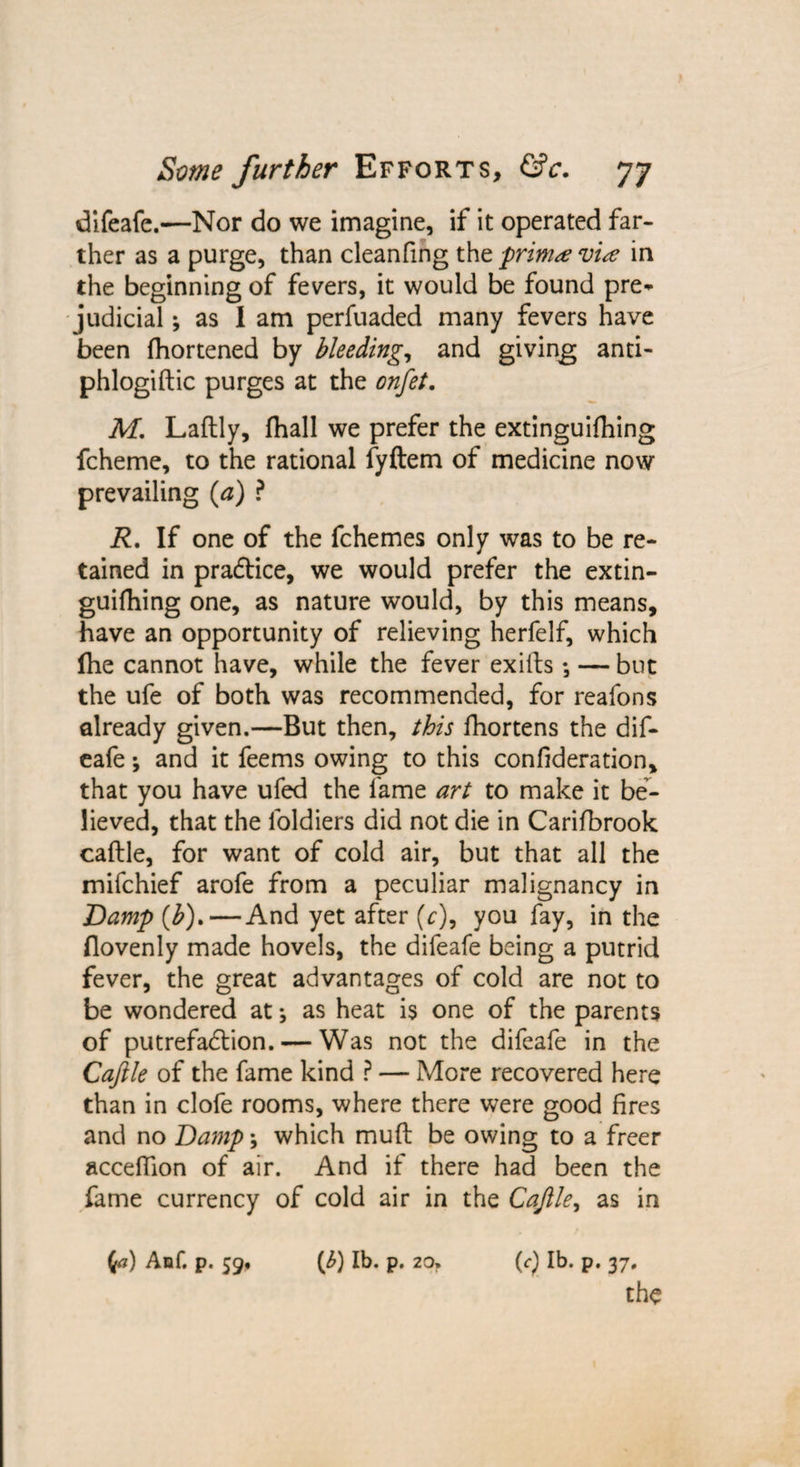 difeafe.—Nor do we imagine, if it operated far¬ ther as a purge, than cleanfing the primvise in the beginning of fevers, it would be found pre* judicial; as I am perfuaded many fevers have been fhortened by bleeding, and giving anti- phlogiftic purges at the onfet. M. Laflly, fhall we prefer the extinguishing fcheme, to the rational fyftem of medicine now prevailing (a) ? R, If one of the fchemes only was to be re¬ tained in pradtice, we would prefer the extin- guifhing one, as nature would, by this means, have an opportunity of relieving herfelf, which Ihe cannot have, while the fever exilts •, — but the ufe of both was recommended, for reafons already given.—But then, this fhortens the dif¬ eafe ; and it feems owing to this confederation, that you have ufed the fame art to make it be¬ lieved, that the loldiers did not die in Carifbrook caftle, for want of cold air, but that all the mifchief arofe from a peculiar malignancy in Damp (b). — And yet after (r), you fay, in the flovenly made hovels, the difeafe being a putrid fever, the great advantages of cold are not to be wondered at *, as heat is one of the parents of putrefaction. — Was not the difeafe in the Caftle of the fame kind ? — More recovered here than in clofe rooms, where there were good fires and no Damp; which muft be owing to a freer acceflion of air. And if there had been the fame currency of cold air in the Caftle, as in (a) Anf. p. 59* (b) lb. p. 20, (<■) lb. p. 37, the