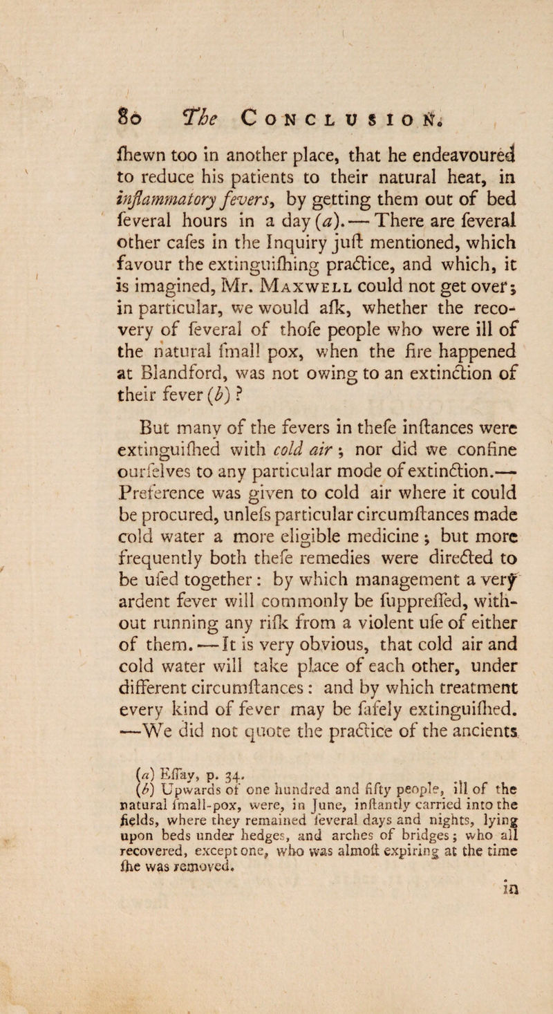 fhewn too in another place, that he endeavoured to reduce his patients to their natural heat, in inflammatory fevers, by getting them out of bed feveral hours in a day (<2). — There are feveral other cafes in the Inquiry juft mentioned, which favour the extinguifhing pradtice, and which, it is imagined, Mr. Maxwell could not get over; in particular, we would afk, whether the reco¬ very of feveral of thofe people who were ill of the natural fmall pox, when the fire happened at Blandford, was not owing to an extinction of their fever (b) ? But many of the fevers in thefe inftances were extinguifhed with cold air; nor did we confine ourfelves to any particular mode ofextindlion.— Preference was given to cold air where it could be procured, unlefs particular circumfiances made cold water a more eligible medicine ; but more frequently both thefe remedies were diredled to be ufed together: by which management a very ardent fever will commonly be fupprefted, with¬ out running any rifle from a violent ufe of either of them. — It is very obvious, that cold air and cold water will take place of each other, under different circumftances: and by which treatment every kind of fever may be fafely extinguifiied. —We did not quote the practice of the ancients («) EfTay, p. 34. (6) Upwards of one hundred and Hfty people, ill of the natural fmali-pox, were, in June, inftantly carried into the fields, where they remained feveral days and nights, lying upon beds under hedges, and arches of bridges; who all recovered, except one, who was almotl; expiring at the time fhe was removed.